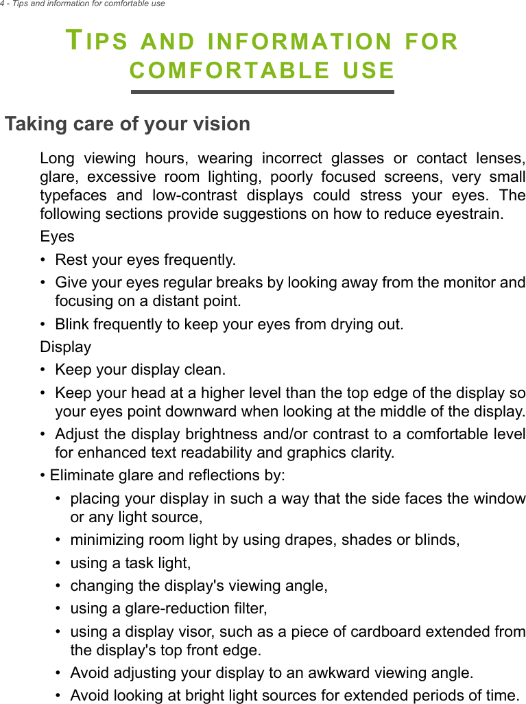 4 - Tips and information for comfortable useTIPS AND INFORMATION FOR COMFORTABLE USETaking care of your visionLong viewing hours, wearing incorrect glasses or contact lenses, glare, excessive room lighting, poorly focused screens, very small typefaces and low-contrast displays could stress your eyes. The following sections provide suggestions on how to reduce eyestrain.Eyes• Rest your eyes frequently.• Give your eyes regular breaks by looking away from the monitor and focusing on a distant point.• Blink frequently to keep your eyes from drying out.Display• Keep your display clean.• Keep your head at a higher level than the top edge of the display so your eyes point downward when looking at the middle of the display.• Adjust the display brightness and/or contrast to a comfortable level for enhanced text readability and graphics clarity.• Eliminate glare and reflections by:• placing your display in such a way that the side faces the window or any light source,• minimizing room light by using drapes, shades or blinds,• using a task light,• changing the display&apos;s viewing angle,• using a glare-reduction filter,• using a display visor, such as a piece of cardboard extended from the display&apos;s top front edge.• Avoid adjusting your display to an awkward viewing angle.• Avoid looking at bright light sources for extended periods of time.