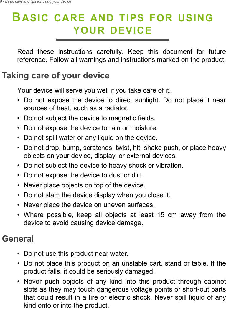 6 - Basic care and tips for using your deviceBASIC CARE AND TIPS FOR USING YOUR DEVICERead these instructions carefully. Keep this document for future reference. Follow all warnings and instructions marked on the product.Taking care of your deviceYour device will serve you well if you take care of it.• Do not expose the device to direct sunlight. Do not place it near sources of heat, such as a radiator.• Do not subject the device to magnetic fields.• Do not expose the device to rain or moisture.• Do not spill water or any liquid on the device.• Do not drop, bump, scratches, twist, hit, shake push, or place heavy objects on your device, display, or external devices.• Do not subject the device to heavy shock or vibration.• Do not expose the device to dust or dirt.• Never place objects on top of the device.• Do not slam the device display when you close it.• Never place the device on uneven surfaces.• Where possible, keep all objects at least 15 cm away from the device to avoid causing device damage.General• Do not use this product near water.• Do not place this product on an unstable cart, stand or table. If the product falls, it could be seriously damaged.• Never push objects of any kind into this product through cabinet slots as they may touch dangerous voltage points or short-out parts that could result in a fire or electric shock. Never spill liquid of any kind onto or into the product.