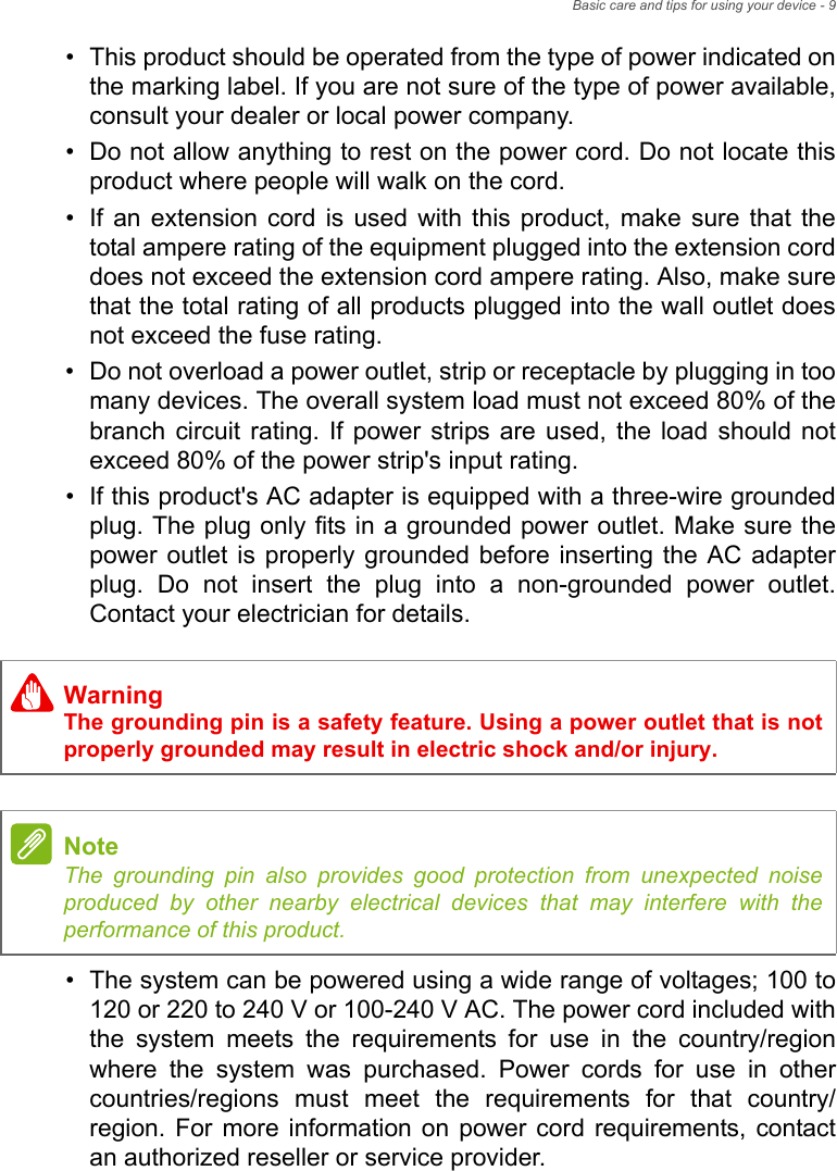 Basic care and tips for using your device - 9• This product should be operated from the type of power indicated on the marking label. If you are not sure of the type of power available, consult your dealer or local power company.• Do not allow anything to rest on the power cord. Do not locate this product where people will walk on the cord.• If an extension cord is used with this product, make sure that the total ampere rating of the equipment plugged into the extension cord does not exceed the extension cord ampere rating. Also, make sure that the total rating of all products plugged into the wall outlet does not exceed the fuse rating.• Do not overload a power outlet, strip or receptacle by plugging in too many devices. The overall system load must not exceed 80% of the branch circuit rating. If power strips are used, the load should not exceed 80% of the power strip&apos;s input rating.• If this product&apos;s AC adapter is equipped with a three-wire grounded plug. The plug only fits in a grounded power outlet. Make sure the power outlet is properly grounded before inserting the AC adapter plug. Do not insert the plug into a non-grounded power outlet. Contact your electrician for details.• The system can be powered using a wide range of voltages; 100 to 120 or 220 to 240 V or 100-240 V AC. The power cord included with the system meets the requirements for use in the country/region where the system was purchased. Power cords for use in other countries/regions must meet the requirements for that country/region. For more information on power cord requirements, contact an authorized reseller or service provider.WarningThe grounding pin is a safety feature. Using a power outlet that is not properly grounded may result in electric shock and/or injury.NoteThe grounding pin also provides good protection from unexpected noise produced by other nearby electrical devices that may interfere with the performance of this product.