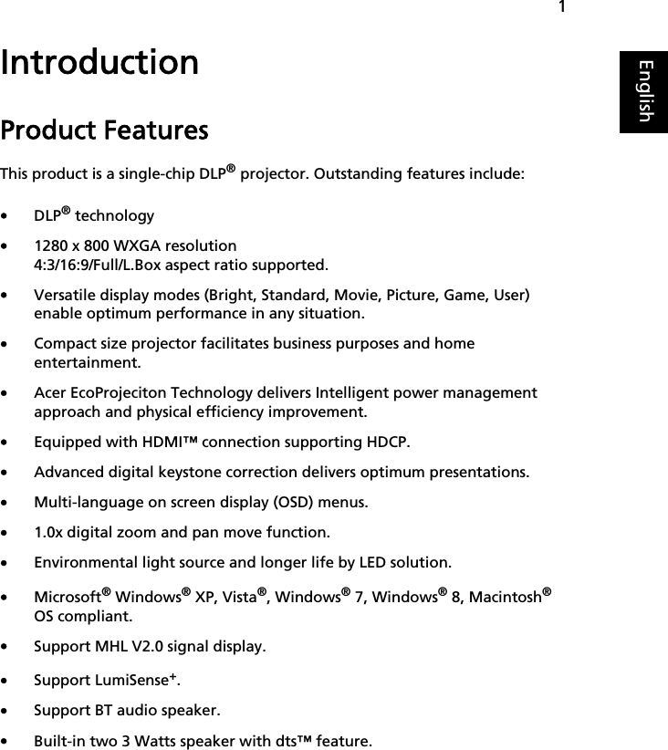 1EnglishIntroductionProduct FeaturesThis product is a single-chip DLP® projector. Outstanding features include:•DLP® technology•1280 x 800 WXGA resolution4:3/16:9/Full/L.Box aspect ratio supported.•Versatile display modes (Bright, Standard, Movie, Picture, Game, User) enable optimum performance in any situation.•Compact size projector facilitates business purposes and home entertainment.•Acer EcoProjeciton Technology delivers Intelligent power management approach and physical efficiency improvement.•Equipped with HDMI™ connection supporting HDCP.•Advanced digital keystone correction delivers optimum presentations.•Multi-language on screen display (OSD) menus.•1.0x digital zoom and pan move function.•Environmental light source and longer life by LED solution.•Microsoft® Windows® XP, Vista®, Windows® 7, Windows® 8, Macintosh® OS compliant.•Support MHL V2.0 signal display.•Support LumiSense+.•Support BT audio speaker.•Built-in two 3 Watts speaker with dts™ feature.