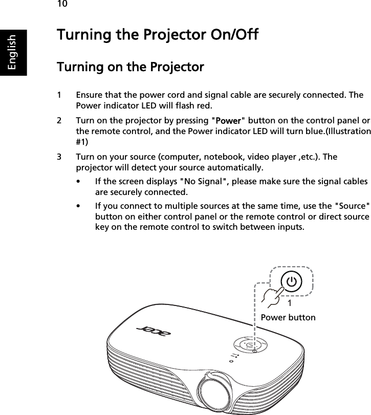 10EnglishTurning the Projector On/OffTurning on the Projector1 Ensure that the power cord and signal cable are securely connected. The Power indicator LED will flash red.2 Turn on the projector by pressing &quot;PPower&quot; button on the control panel or the remote control, and the Power indicator LED will turn blue.(Illustration #1)3 Turn on your source (computer, notebook, video player ,etc.). The projector will detect your source automatically.• If the screen displays &quot;No Signal&quot;, please make sure the signal cables are securely connected.• If you connect to multiple sources at the same time, use the &quot;Source&quot; button on either control panel or the remote control or direct source key on the remote control to switch between inputs.1Power button