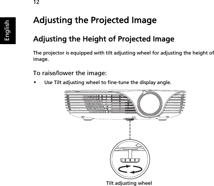 12EnglishAdjusting the Projected ImageAdjusting the Height of Projected ImageThe projector is equipped with tilt adjusting wheel for adjusting the height of image.To raise/lower the image:•Use Tilt adjusting wheel to fine-tune the display angle.Tilt adjusting wheel