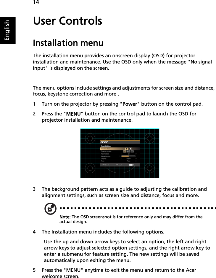 14EnglishUser ControlsInstallation menuThe installation menu provides an onscreen display (OSD) for projector installation and maintenance. Use the OSD only when the message &quot;No signal input&quot; is displayed on the screen. The menu options include settings and adjustments for screen size and distance, focus, keystone correction and more .1 Turn on the projector by pressing &quot;PPower&quot; button on the control pad.2 Press the &quot;MMENU&quot; button on the control pad to launch the OSD for projector installation and maintenance. 3 The background pattern acts as a guide to adjusting the calibration and alignment settings, such as screen size and distance, focus and more.Note: The OSD screenshot is for reference only and may differ from the actual design.4 The Installation menu includes the following options.Use the up and down arrow keys to select an option, the left and right arrow keys to adjust selected option settings, and the right arrow key to enter a submenu for feature setting. The new settings will be saved automatically upon exiting the menu.5 Press the &quot;MENU&quot; anytime to exit the menu and return to the Acer welcome screen.   