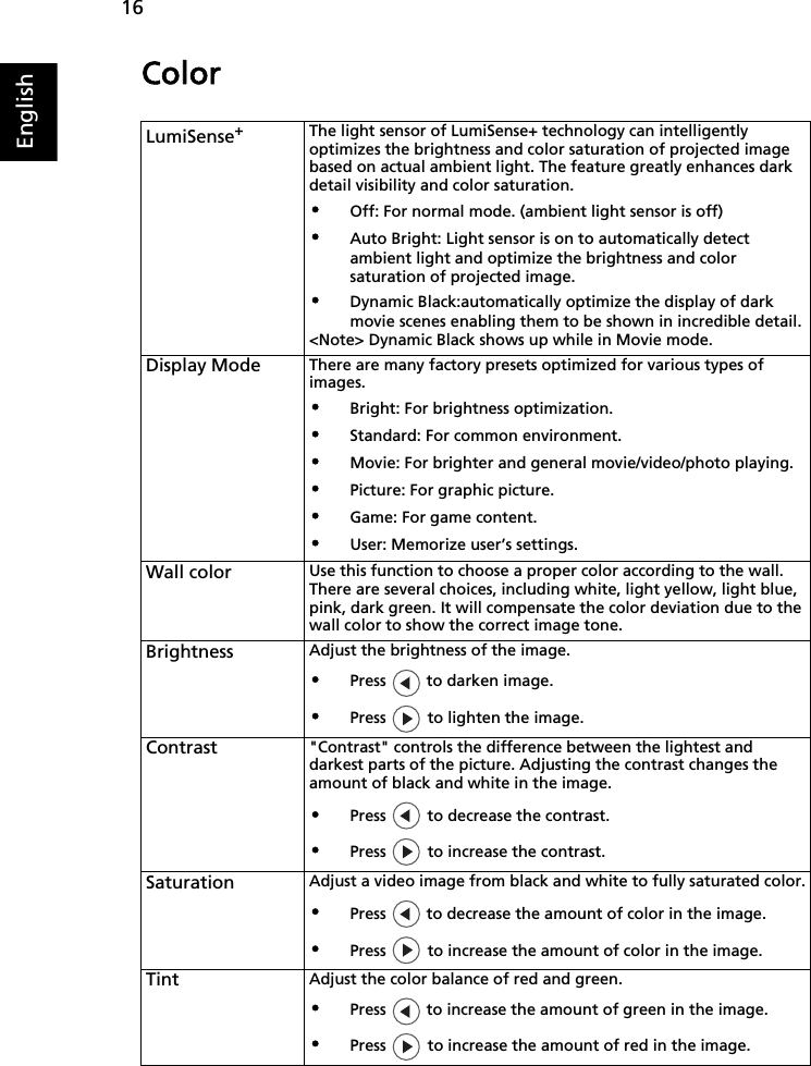 16EnglishColorLumiSense+The light sensor of LumiSense+ technology can intelligently optimizes the brightness and color saturation of projected image based on actual ambient light. The feature greatly enhances dark detail visibility and color saturation.•Off: For normal mode. (ambient light sensor is off)•Auto Bright: Light sensor is on to automatically detect ambient light and optimize the brightness and color saturation of projected image.•Dynamic Black:automatically optimize the display of dark movie scenes enabling them to be shown in incredible detail.&lt;Note&gt; Dynamic Black shows up while in Movie mode.Display Mode There are many factory presets optimized for various types of images.•Bright: For brightness optimization.•Standard: For common environment.•Movie: For brighter and general movie/video/photo playing.•Picture: For graphic picture.•Game: For game content.•User: Memorize user’s settings.Wall color Use this function to choose a proper color according to the wall. There are several choices, including white, light yellow, light blue, pink, dark green. It will compensate the color deviation due to the wall color to show the correct image tone.Brightness Adjust the brightness of the image.•Press   to darken image.•Press   to lighten the image.Contrast &quot;Contrast&quot; controls the difference between the lightest and darkest parts of the picture. Adjusting the contrast changes the amount of black and white in the image.•Press   to decrease the contrast.•Press   to increase the contrast.Saturation Adjust a video image from black and white to fully saturated color.•Press   to decrease the amount of color in the image.•Press   to increase the amount of color in the image.Tint Adjust the color balance of red and green.•Press   to increase the amount of green in the image.•Press   to increase the amount of red in the image.