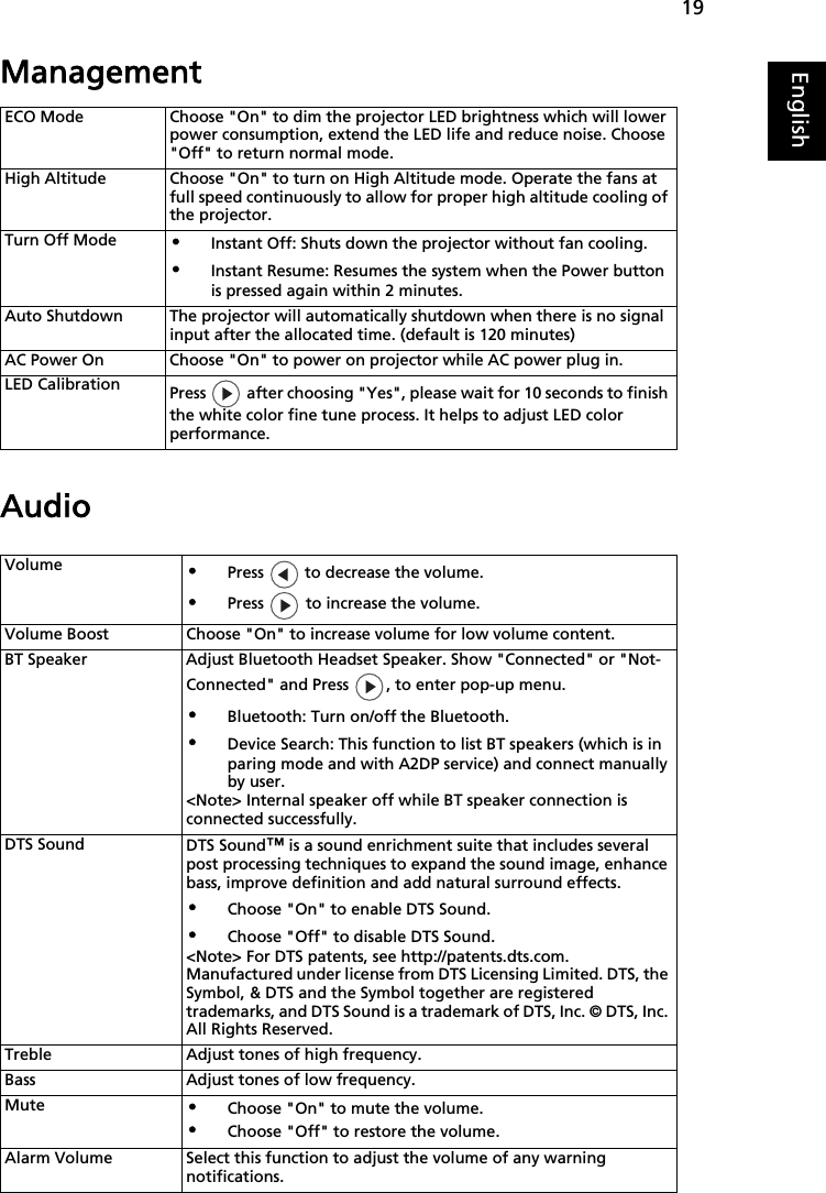 19EnglishManagementAudioECO Mode Choose &quot;On&quot; to dim the projector LED brightness which will lower power consumption, extend the LED life and reduce noise. Choose &quot;Off&quot; to return normal mode.High Altitude Choose &quot;On&quot; to turn on High Altitude mode. Operate the fans at full speed continuously to allow for proper high altitude cooling of the projector.Turn Off Mode•Instant Off: Shuts down the projector without fan cooling.•Instant Resume: Resumes the system when the Power button is pressed again within 2 minutes.Auto Shutdown The projector will automatically shutdown when there is no signal input after the allocated time. (default is 120 minutes)AC Power On Choose &quot;On&quot; to power on projector while AC power plug in.LED Calibration Press   after choosing &quot;Yes&quot;, please wait for 10 seconds to finish the white color fine tune process. It helps to adjust LED color performance.Volume•Press   to decrease the volume.•Press   to increase the volume.Volume Boost Choose &quot;On&quot; to increase volume for low volume content.BT Speaker Adjust Bluetooth Headset Speaker. Show &quot;Connected&quot; or &quot;Not-Connected&quot; and Press  , to enter pop-up menu.•Bluetooth: Turn on/off the Bluetooth.•Device Search: This function to list BT speakers (which is in paring mode and with A2DP service) and connect manually by user.&lt;Note&gt; Internal speaker off while BT speaker connection is connected successfully.DTS Sound DTS Sound™ is a sound enrichment suite that includes several post processing techniques to expand the sound image, enhance bass, improve definition and add natural surround effects.•Choose &quot;On&quot; to enable DTS Sound.•Choose &quot;Off&quot; to disable DTS Sound.&lt;Note&gt; For DTS patents, see http://patents.dts.com. Manufactured under license from DTS Licensing Limited. DTS, the Symbol, &amp; DTS and the Symbol together are registered trademarks, and DTS Sound is a trademark of DTS, Inc. © DTS, Inc. All Rights Reserved.Treble Adjust tones of high frequency.Bass Adjust tones of low frequency.Mute•Choose &quot;On&quot; to mute the volume. •Choose &quot;Off&quot; to restore the volume. Alarm Volume Select this function to adjust the volume of any warning notifications.