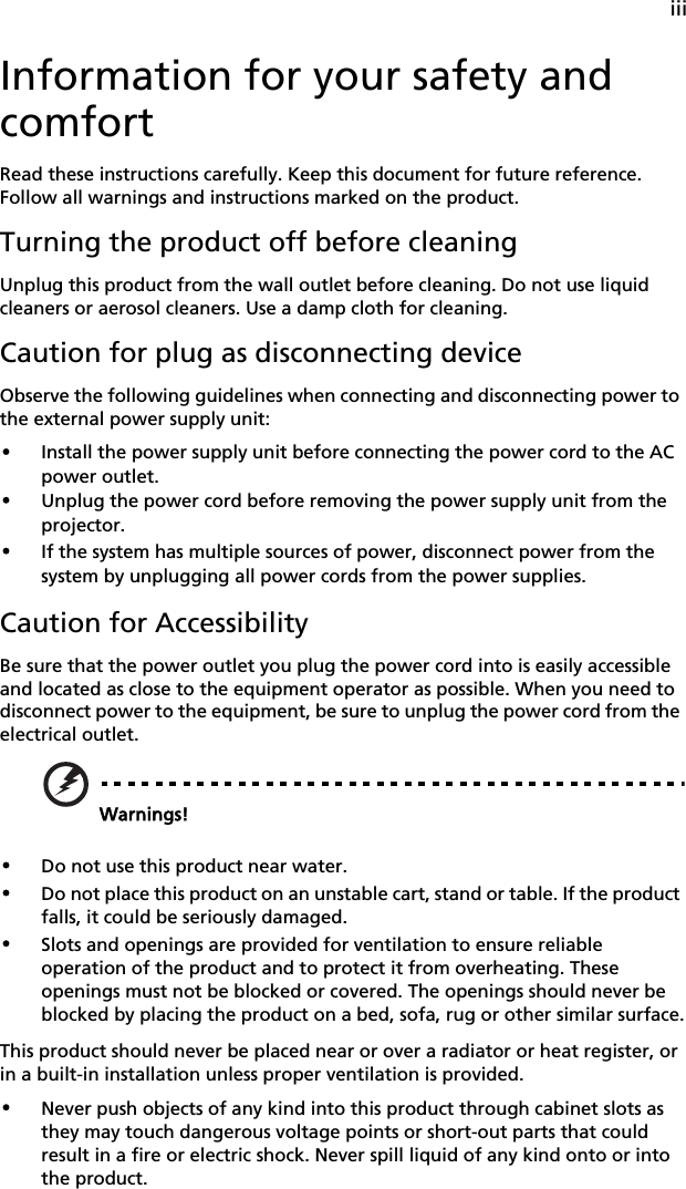 iiiInformation for your safety and comfortRead these instructions carefully. Keep this document for future reference. Follow all warnings and instructions marked on the product.Turning the product off before cleaningUnplug this product from the wall outlet before cleaning. Do not use liquid cleaners or aerosol cleaners. Use a damp cloth for cleaning.Caution for plug as disconnecting deviceObserve the following guidelines when connecting and disconnecting power to the external power supply unit:•Install the power supply unit before connecting the power cord to the AC power outlet.•Unplug the power cord before removing the power supply unit from the projector.•If the system has multiple sources of power, disconnect power from the system by unplugging all power cords from the power supplies.Caution for AccessibilityBe sure that the power outlet you plug the power cord into is easily accessible and located as close to the equipment operator as possible. When you need to disconnect power to the equipment, be sure to unplug the power cord from the electrical outlet.Warnings!•Do not use this product near water.•Do not place this product on an unstable cart, stand or table. If the product falls, it could be seriously damaged.•Slots and openings are provided for ventilation to ensure reliable operation of the product and to protect it from overheating. These openings must not be blocked or covered. The openings should never be blocked by placing the product on a bed, sofa, rug or other similar surface.This product should never be placed near or over a radiator or heat register, or in a built-in installation unless proper ventilation is provided.•Never push objects of any kind into this product through cabinet slots as they may touch dangerous voltage points or short-out parts that could result in a fire or electric shock. Never spill liquid of any kind onto or into the product.