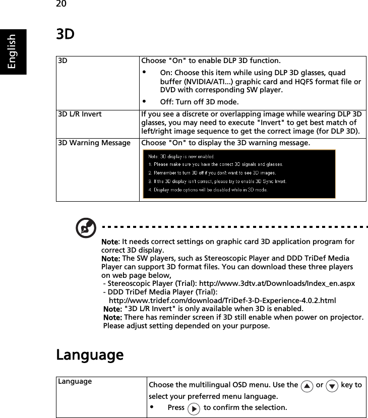 20English3DNote: It needs correct settings on graphic card 3D application program for correct 3D display.Note: The SW players, such as Stereoscopic Player and DDD TriDef Media Player can support 3D format files. You can download these three players on web page below,- Stereoscopic Player (Trial): http://www.3dtv.at/Downloads/Index_en.aspx- DDD TriDef Media Player (Trial): http://www.tridef.com/download/TriDef-3-D-Experience-4.0.2.htmlNote: &quot;3D L/R Invert&quot; is only available when 3D is enabled.Note: There has reminder screen if 3D still enable when power on projector. Please adjust setting depended on your purpose.Language3D Choose &quot;On&quot; to enable DLP 3D function.•On: Choose this item while using DLP 3D glasses, quad buffer (NVIDIA/ATI...) graphic card and HQFS format file or DVD with corresponding SW player.•Off: Turn off 3D mode.3D L/R Invert If you see a discrete or overlapping image while wearing DLP 3D glasses, you may need to execute &quot;Invert&quot; to get best match of left/right image sequence to get the correct image (for DLP 3D).3D Warning Message Choose &quot;On&quot; to display the 3D warning message.Language Choose the multilingual OSD menu. Use the   or   key to select your preferred menu language.•Press   to confirm the selection.