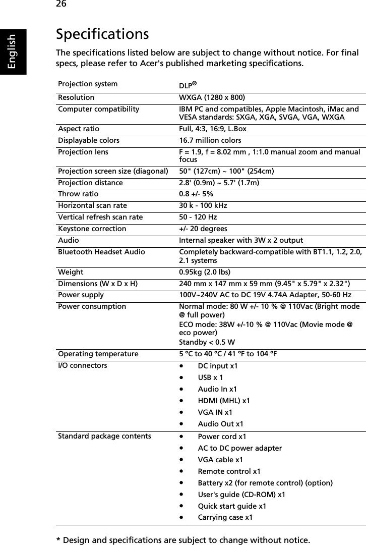    26EnglishSpecificationsThe specifications listed below are subject to change without notice. For final specs, please refer to Acer&apos;s published marketing specifications.* Design and specifications are subject to change without notice.Projection system DLP®Resolution WXGA (1280 x 800)Computer compatibility IBM PC and compatibles, Apple Macintosh, iMac and VESA standards: SXGA, XGA, SVGA, VGA, WXGAAspect ratio Full, 4:3, 16:9, L.BoxDisplayable colors 16.7 million colorsProjection lens F = 1.9, f = 8.02 mm , 1:1.0 manual zoom and manual focusProjection screen size (diagonal) 50&quot; (127cm) ~ 100&quot; (254cm)Projection distance 2.8&apos; (0.9m) ~ 5.7&apos; (1.7m)Throw ratio 0.8 +/- 5%Horizontal scan rate 30 k - 100 kHzVertical refresh scan rate 50 - 120 HzKeystone correction +/- 20 degreesAudio Internal speaker with 3W x 2 outputBluetooth Headset Audio Completely backward-compatible with BT1.1, 1.2, 2.0, 2.1 systemsWeight 0.95kg (2.0 lbs)Dimensions (W x D x H) 240 mm x 147 mm x 59 mm (9.45&quot; x 5.79&quot; x 2.32&quot;)Power supply 100V~240V AC to DC 19V 4.74A Adapter, 50-60 HzPower consumption Normal mode: 80 W +/- 10 % @ 110Vac (Bright mode @ full power)ECO mode: 38W +/-10 % @ 110Vac (Movie mode @ eco power)Standby &lt; 0.5 WOperating temperature 5 ºC to 40 ºC / 41 ºF to 104 ºFI/O connectors•DC input x1•USB x 1•Audio In x1•HDMI (MHL) x1•VGA IN x1•Audio Out x1Standard package contents•Power cord x1•AC to DC power adapter•VGA cable x1•Remote control x1•Battery x2 (for remote control) (option)•User&apos;s guide (CD-ROM) x1•Quick start guide x1•Carrying case x1