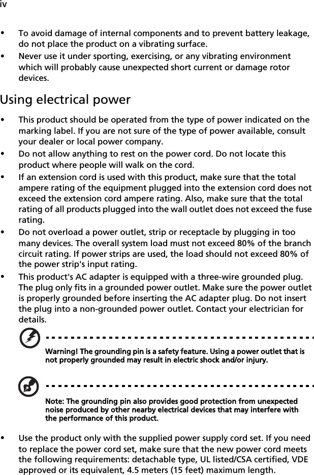 iv•To avoid damage of internal components and to prevent battery leakage, do not place the product on a vibrating surface.•Never use it under sporting, exercising, or any vibrating environment which will probably cause unexpected short current or damage rotor devices.Using electrical power•This product should be operated from the type of power indicated on the marking label. If you are not sure of the type of power available, consult your dealer or local power company.•Do not allow anything to rest on the power cord. Do not locate this product where people will walk on the cord.•If an extension cord is used with this product, make sure that the total ampere rating of the equipment plugged into the extension cord does not exceed the extension cord ampere rating. Also, make sure that the total rating of all products plugged into the wall outlet does not exceed the fuse rating.•Do not overload a power outlet, strip or receptacle by plugging in too many devices. The overall system load must not exceed 80% of the branch circuit rating. If power strips are used, the load should not exceed 80% of the power strip&apos;s input rating.•This product&apos;s AC adapter is equipped with a three-wire grounded plug. The plug only fits in a grounded power outlet. Make sure the power outlet is properly grounded before inserting the AC adapter plug. Do not insert the plug into a non-grounded power outlet. Contact your electrician for details.Warning! The grounding pin is a safety feature. Using a power outlet that is not properly grounded may result in electric shock and/or injury.Note: The grounding pin also provides good protection from unexpected noise produced by other nearby electrical devices that may interfere with the performance of this product.•Use the product only with the supplied power supply cord set. If you need to replace the power cord set, make sure that the new power cord meets the following requirements: detachable type, UL listed/CSA certified, VDE approved or its equivalent, 4.5 meters (15 feet) maximum length.