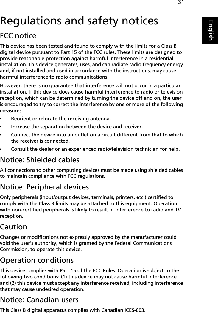 31EnglishEnglishRegulations and safety noticesFCC noticeThis device has been tested and found to comply with the limits for a Class B digital device pursuant to Part 15 of the FCC rules. These limits are designed to provide reasonable protection against harmful interference in a residential installation. This device generates, uses, and can radiate radio frequency energy and, if not installed and used in accordance with the instructions, may cause harmful interference to radio communications.However, there is no guarantee that interference will not occur in a particular installation. If this device does cause harmful interference to radio or television reception, which can be determined by turning the device off and on, the user is encouraged to try to correct the interference by one or more of the following measures:•Reorient or relocate the receiving antenna.•Increase the separation between the device and receiver.•Connect the device into an outlet on a circuit different from that to which the receiver is connected.•Consult the dealer or an experienced radio/television technician for help.Notice: Shielded cablesAll connections to other computing devices must be made using shielded cables to maintain compliance with FCC regulations.Notice: Peripheral devicesOnly peripherals (input/output devices, terminals, printers, etc.) certified to comply with the Class B limits may be attached to this equipment. Operation with non-certified peripherals is likely to result in interference to radio and TV reception.CautionChanges or modifications not expressly approved by the manufacturer could void the user&apos;s authority, which is granted by the Federal Communications Commission, to operate this device.Operation conditionsThis device complies with Part 15 of the FCC Rules. Operation is subject to the following two conditions: (1) this device may not cause harmful interference, and (2) this device must accept any interference received, including interference that may cause undesired operation.Notice: Canadian usersThis Class B digital apparatus complies with Canadian ICES-003.