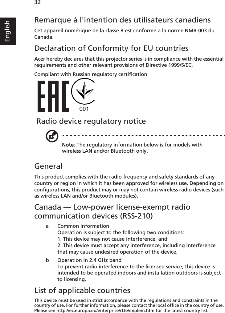    32EnglishRemarque à l&apos;intention des utilisateurs canadiensCet appareil numérique de la classe B est conforme a la norme NMB-003 du Canada.Declaration of Conformity for EU countriesAcer hereby declares that this projector series is in compliance with the essential requirements and other relevant provisions of Directive 1999/5/EC.Compliant with Russian regulatory certification Radio device regulatory noticeNote: The regulatory information below is for models with wireless LAN and/or Bluetooth only.GeneralThis product complies with the radio frequency and safety standards of any country or region in which it has been approved for wireless use. Depending on configurations, this product may or may not contain wireless radio devices (such as wireless LAN and/or Bluetooth modules). Canada — Low-power license-exempt radio communication devices (RSS-210)a Common informationOperation is subject to the following two conditions:1. This device may not cause interference, and2. This device must accept any interference, including interference that may cause undesired operation of the device.b Operation in 2.4 GHz bandTo prevent radio interference to the licensed service, this device is intended to be operated indoors and installation outdoors is subject to licensing.List of applicable countriesThis device must be used in strict accordance with the regulations and constraints in the country of use. For further information, please contact the local office in the country of use. Please see http://ec.europa.eu/enterprise/rtte/implem.htm for the latest country list.001