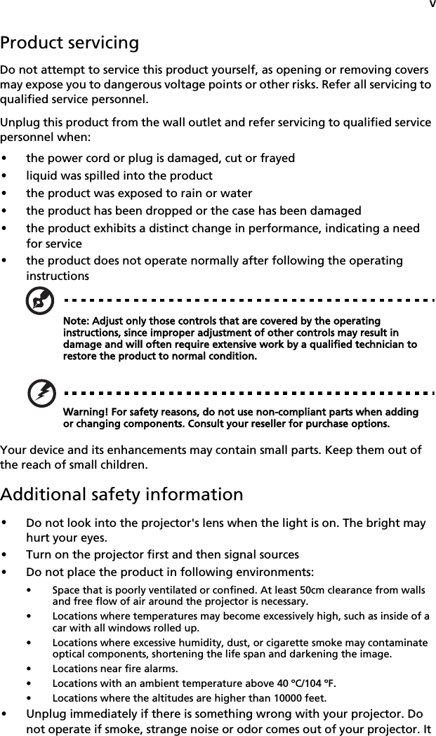vProduct servicingDo not attempt to service this product yourself, as opening or removing covers may expose you to dangerous voltage points or other risks. Refer all servicing to qualified service personnel.Unplug this product from the wall outlet and refer servicing to qualified service personnel when:•the power cord or plug is damaged, cut or frayed•liquid was spilled into the product•the product was exposed to rain or water•the product has been dropped or the case has been damaged•the product exhibits a distinct change in performance, indicating a need for service•the product does not operate normally after following the operating instructionsNote: Adjust only those controls that are covered by the operating instructions, since improper adjustment of other controls may result in damage and will often require extensive work by a qualified technician to restore the product to normal condition.Warning! For safety reasons, do not use non-compliant parts when adding or changing components. Consult your reseller for purchase options.Your device and its enhancements may contain small parts. Keep them out of the reach of small children.Additional safety information•Do not look into the projector&apos;s lens when the light is on. The bright may hurt your eyes.•Turn on the projector first and then signal sources•Do not place the product in following environments:• Space that is poorly ventilated or confined. At least 50cm clearance from walls and free flow of air around the projector is necessary.• Locations where temperatures may become excessively high, such as inside of a car with all windows rolled up.• Locations where excessive humidity, dust, or cigarette smoke may contaminate optical components, shortening the life span and darkening the image.• Locations near fire alarms.• Locations with an ambient temperature above 40 ºC/104 ºF.• Locations where the altitudes are higher than 10000 feet.•Unplug immediately if there is something wrong with your projector. Do not operate if smoke, strange noise or odor comes out of your projector. It 
