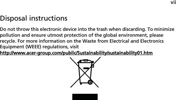 viiDisposal instructionsDo not throw this electronic device into the trash when discarding. To minimize pollution and ensure utmost protection of the global environment, please recycle. For more information on the Waste from Electrical and Electronics Equipment (WEEE) regulations, visit http://www.acer-group.com/public/Sustainability/sustainability01.htm