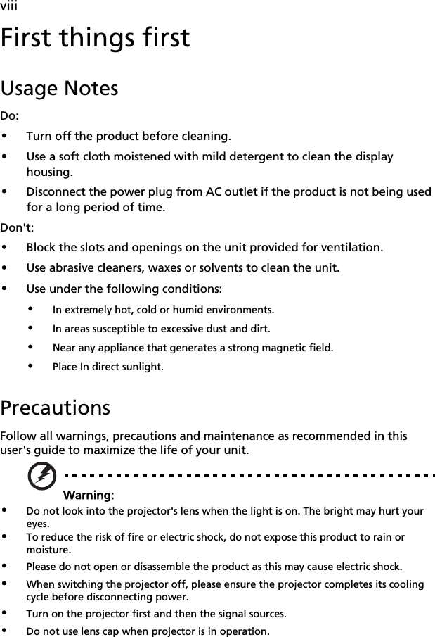    viiiFirst things firstUsage NotesDo:•Turn off the product before cleaning.•Use a soft cloth moistened with mild detergent to clean the display housing.•Disconnect the power plug from AC outlet if the product is not being used for a long period of time.Don&apos;t:•Block the slots and openings on the unit provided for ventilation.•Use abrasive cleaners, waxes or solvents to clean the unit.•Use under the following conditions:•In extremely hot, cold or humid environments.•In areas susceptible to excessive dust and dirt.•Near any appliance that generates a strong magnetic field.•Place In direct sunlight.PrecautionsFollow all warnings, precautions and maintenance as recommended in this user&apos;s guide to maximize the life of your unit.Warning:•Do not look into the projector&apos;s lens when the light is on. The bright may hurt your eyes.•To reduce the risk of fire or electric shock, do not expose this product to rain or moisture.•Please do not open or disassemble the product as this may cause electric shock.•When switching the projector off, please ensure the projector completes its cooling cycle before disconnecting power.•Turn on the projector first and then the signal sources.•Do not use lens cap when projector is in operation.
