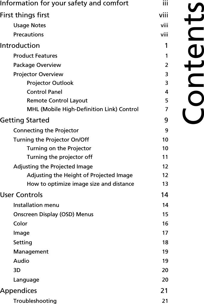 Information for your safety and comfort iiiFirst things first viiiUsage Notes viiiPrecautions viiiIntroduction 1Product Features 1Package Overview 2Projector Overview 3Projector Outlook 3Control Panel 4Remote Control Layout 5MHL (Mobile High-Definition Link) Control 7Getting Started 9Connecting the Projector 9Turning the Projector On/Off 10Turning on the Projector 10Turning the projector off 11Adjusting the Projected Image 12Adjusting the Height of Projected Image 12How to optimize image size and distance 13User Controls 14Installation menu 14Onscreen Display (OSD) Menus 15Color 16Image 17Setting 18Management 19Audio 193D 20Language 20Appendices 21Troubleshooting 21Contents