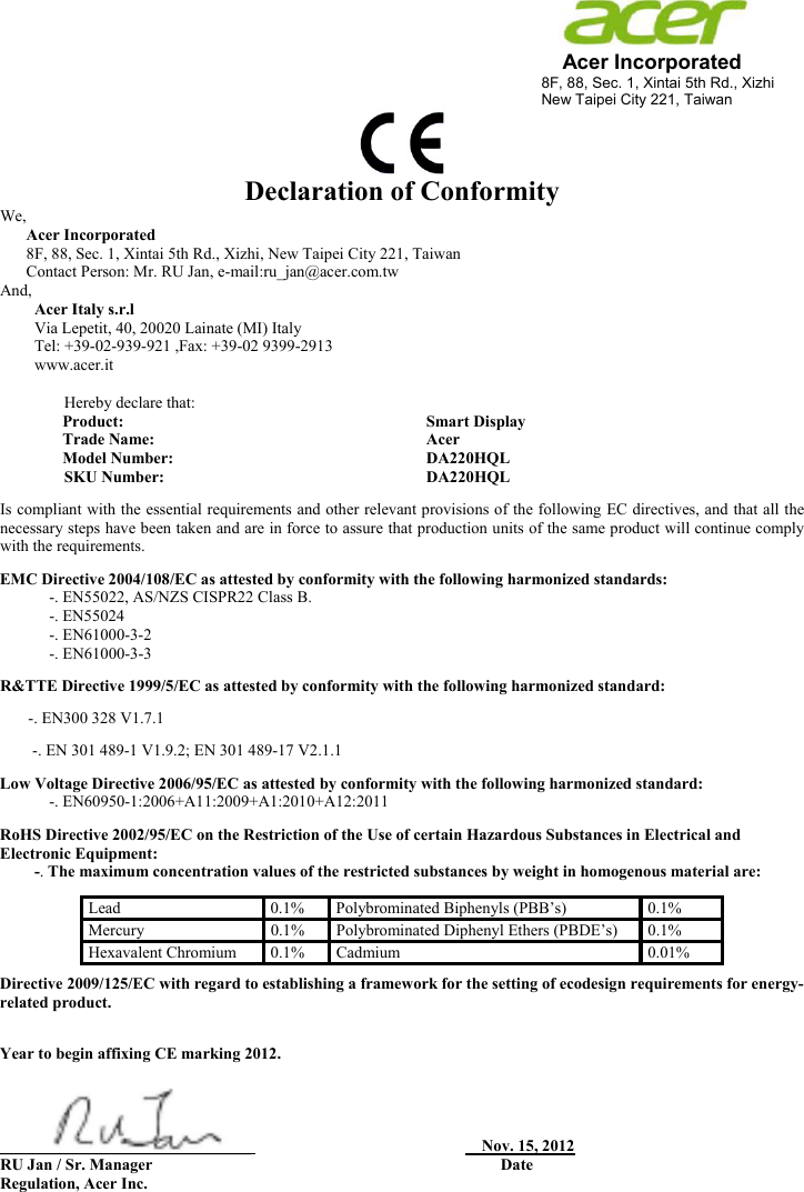                                                                     Acer Incorporated 8F, 88, Sec. 1, Xintai 5th Rd., Xizhi New Taipei City 221, Taiwan            Declaration of Conformity We,  Acer Incorporated 8F, 88, Sec. 1, Xintai 5th Rd., Xizhi, New Taipei City 221, Taiwan Contact Person: Mr. RU Jan, e-mail:ru_jan@acer.com.tw And, Acer Italy s.r.l Via Lepetit, 40, 20020 Lainate (MI) Italy Tel: +39-02-939-921 ,Fax: +39-02 9399-2913 www.acer.it  Hereby declare that: Product:    Smart Display Trade Name:   Acer Model Number:   DA220HQL SKU Number:  DA220HQL    Is compliant with the essential requirements and other relevant provisions of the following EC directives, and that all the necessary steps have been taken and are in force to assure that production units of the same product will continue comply with the requirements. EMC Directive 2004/108/EC as attested by conformity with the following harmonized standards: -. EN55022, AS/NZS CISPR22 Class B. -. EN55024 -. EN61000-3-2 -. EN61000-3-3 R&amp;TTE Directive 1999/5/EC as attested by conformity with the following harmonized standard:        -. EN300 328 V1.7.1 -. EN 301 489-1 V1.9.2; EN 301 489-17 V2.1.1 Low Voltage Directive 2006/95/EC as attested by conformity with the following harmonized standard:  -. EN60950-1:2006+A11:2009+A1:2010+A12:2011 RoHS Directive 2002/95/EC on the Restriction of the Use of certain Hazardous Substances in Electrical and Electronic Equipment: -. The maximum concentration values of the restricted substances by weight in homogenous material are:      Directive 2009/125/EC with regard to establishing a framework for the setting of ecodesign requirements for energy-related product.  Year to begin affixing CE marking 2012.     _______________________________                                                         Nov. 15, 2012          RU Jan / Sr. Manager                                                                                      Date Regulation, Acer Inc. Lead   0.1%   Polybrominated Biphenyls (PBB’s)   0.1%  Mercury   0.1%   Polybrominated Diphenyl Ethers (PBDE’s)   0.1%  Hexavalent Chromium   0.1%   Cadmium   0.01%  