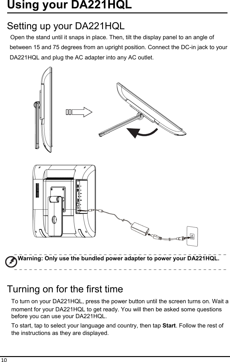 10Using your DA221HQL  Setting up your DA221HQL     Open the stand until it snaps in place. Then, tilt the display panel to an angle of between 15 and 75 degrees from an upright position. Connect the DC-in jack to your DA221HQL and plug the AC adapter into any AC outlet.                    Warning: Only use the bundled power adapter to power your DA221HQL.  Turning on for the first time To turn on your DA221HQL, press the power button until the screen turns on. Wait a moment for your DA221HQL to get ready. You will then be asked some questions before you can use your DA221HQL. To start, tap to select your language and country, then tap Start. Follow the rest of   the instructions as they are displayed.   