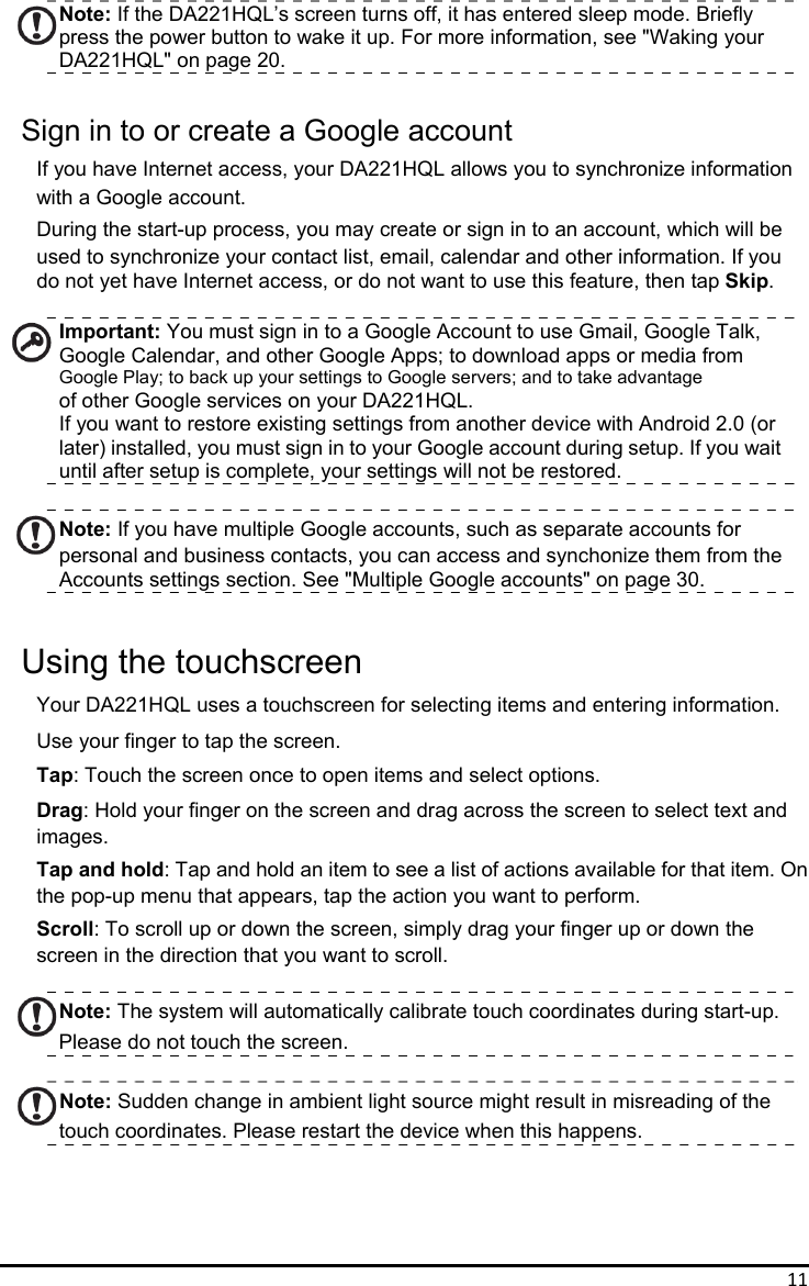 11Note: If the DA221HQL’s screen turns off, it has entered sleep mode. Briefly press the power button to wake it up. For more information, see &quot;Waking your DA221HQL&quot; on page 20.  Sign in to or create a Google account If you have Internet access, your DA221HQL allows you to synchronize information with a Google account. During the start-up process, you may create or sign in to an account, which will be   used to synchronize your contact list, email, calendar and other information. If you   do not yet have Internet access, or do not want to use this feature, then tap Skip.  Important: You must sign in to a Google Account to use Gmail, Google Talk, Google Calendar, and other Google Apps; to download apps or media from   Google Play; to back up your settings to Google servers; and to take advantage of other Google services on your DA221HQL. If you want to restore existing settings from another device with Android 2.0 (or later) installed, you must sign in to your Google account during setup. If you wait until after setup is complete, your settings will not be restored.  Note: If you have multiple Google accounts, such as separate accounts for personal and business contacts, you can access and synchonize them from the   Accounts settings section. See &quot;Multiple Google accounts&quot; on page 30.  Using the touchscreen Your DA221HQL uses a touchscreen for selecting items and entering information. Use your finger to tap the screen. Tap: Touch the screen once to open items and select options. Drag: Hold your finger on the screen and drag across the screen to select text and images. Tap and hold: Tap and hold an item to see a list of actions available for that item. On the pop-up menu that appears, tap the action you want to perform. Scroll: To scroll up or down the screen, simply drag your finger up or down the screen in the direction that you want to scroll.  Note: The system will automatically calibrate touch coordinates during start-up. Please do not touch the screen.  Note: Sudden change in ambient light source might result in misreading of the touch coordinates. Please restart the device when this happens.     