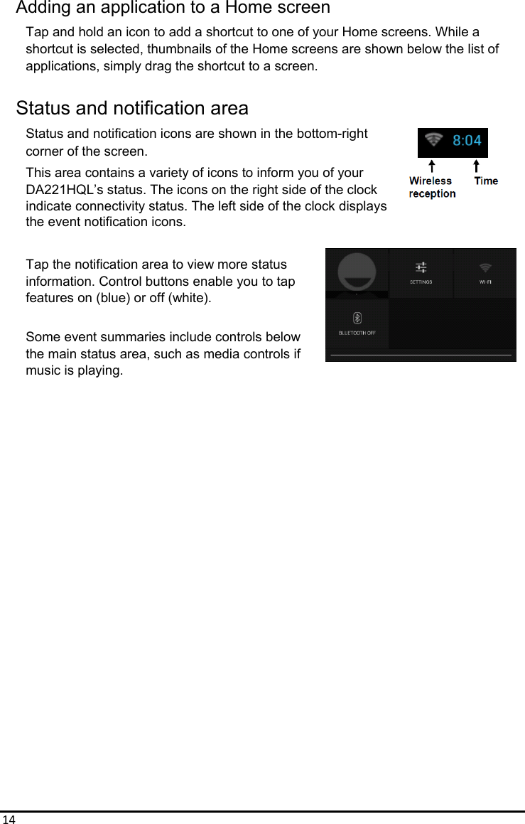 14Adding an application to a Home screen Tap and hold an icon to add a shortcut to one of your Home screens. While a shortcut is selected, thumbnails of the Home screens are shown below the list of applications, simply drag the shortcut to a screen.  Status and notification area Status and notification icons are shown in the bottom-right corner of the screen. This area contains a variety of icons to inform you of your   DA221HQL’s status. The icons on the right side of the clock indicate connectivity status. The left side of the clock displays the event notification icons.  Tap the notification area to view more status information. Control buttons enable you to tap features on (blue) or off (white).  Some event summaries include controls below the main status area, such as media controls if   music is playing.                         