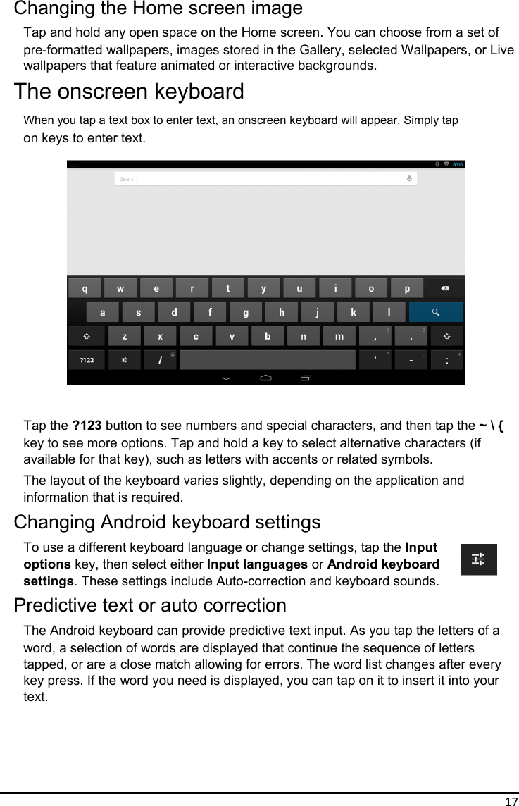 17 Changing the Home screen image Tap and hold any open space on the Home screen. You can choose from a set of pre-formatted wallpapers, images stored in the Gallery, selected Wallpapers, or Live wallpapers that feature animated or interactive backgrounds. The onscreen keyboard When you tap a text box to enter text, an onscreen keyboard will appear. Simply tap on keys to enter text.                 Tap the ?123 button to see numbers and special characters, and then tap the ~ \ { key to see more options. Tap and hold a key to select alternative characters (if available for that key), such as letters with accents or related symbols. The layout of the keyboard varies slightly, depending on the application and   information that is required. Changing Android keyboard settings To use a different keyboard language or change settings, tap the Input options key, then select either Input languages or Android keyboard settings. These settings include Auto-correction and keyboard sounds. Predictive text or auto correction The Android keyboard can provide predictive text input. As you tap the letters of a word, a selection of words are displayed that continue the sequence of letters tapped, or are a close match allowing for errors. The word list changes after every key press. If the word you need is displayed, you can tap on it to insert it into your text.      