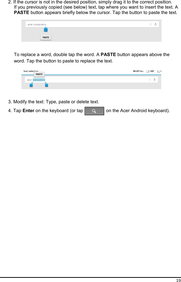 19 2. If the cursor is not in the desired position, simply drag it to the correct position. If you previously copied (see below) text, tap where you want to insert the text. A PASTE button appears briefly below the cursor. Tap the button to paste the text.       To replace a word, double tap the word. A PASTE button appears above the word. Tap the button to paste to replace the text.       3. Modify the text: Type, paste or delete text. 4. Tap Enter on the keyboard (or tap            on the Acer Android keyboard).                             