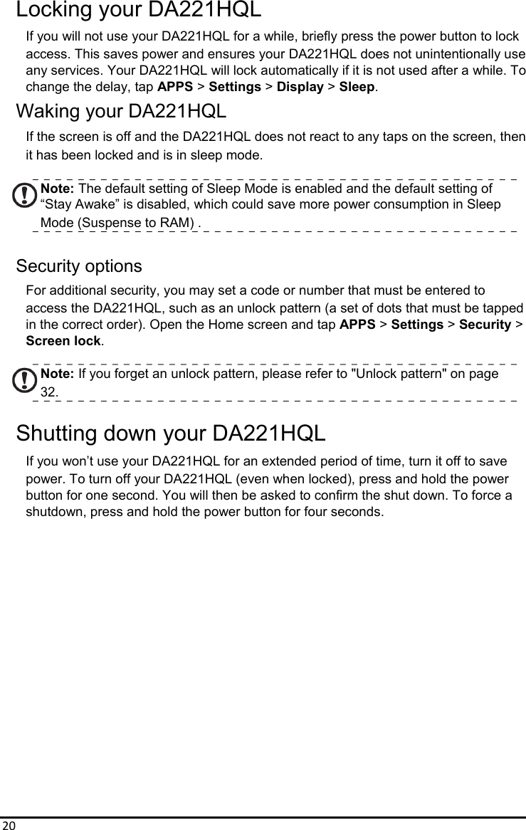 20Locking your DA221HQL If you will not use your DA221HQL for a while, briefly press the power button to lock access. This saves power and ensures your DA221HQL does not unintentionally use any services. Your DA221HQL will lock automatically if it is not used after a while. To   change the delay, tap APPS &gt; Settings &gt; Display &gt; Sleep. Waking your DA221HQL If the screen is off and the DA221HQL does not react to any taps on the screen, then   it has been locked and is in sleep mode.  Note: The default setting of Sleep Mode is enabled and the default setting of “Stay Awake” is disabled, which could save more power consumption in Sleep   Mode (Suspense to RAM) .  Security options For additional security, you may set a code or number that must be entered to access the DA221HQL, such as an unlock pattern (a set of dots that must be tapped in the correct order). Open the Home screen and tap APPS &gt; Settings &gt; Security &gt; Screen lock.  Note: If you forget an unlock pattern, please refer to &quot;Unlock pattern&quot; on page 32.  Shutting down your DA221HQL If you won’t use your DA221HQL for an extended period of time, turn it off to save power. To turn off your DA221HQL (even when locked), press and hold the power   button for one second. You will then be asked to confirm the shut down. To force a shutdown, press and hold the power button for four seconds.                  