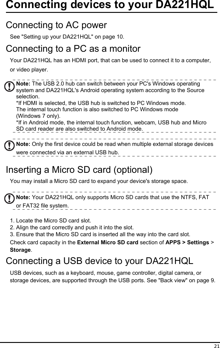 21Connecting devices to your DA221HQL  Connecting to AC power See &quot;Setting up your DA221HQL&quot; on page 10. Connecting to a PC as a monitor Your DA221HQL has an HDMI port, that can be used to connect it to a computer,   or video player.  Note: The USB 2.0 hub can switch between your PC&apos;s Windows operating   system and DA221HQL&apos;s Android operating system according to the Source selection. *If HDMI is selected, the USB hub is switched to PC Windows mode. The internal touch function is also switched to PC Windows mode   (Windows 7 only). *If in Android mode, the internal touch function, webcam, USB hub and Micro SD card reader are also switched to Android mode.  Note: Only the first device could be read when multiple external storage devices were connected via an external USB hub.  Inserting a Micro SD card (optional) You may install a Micro SD card to expand your device&apos;s storage space.  Note: Your DA221HQL only supports Micro SD cards that use the NTFS, FAT or FAT32 file system.  1. Locate the Micro SD card slot. 2. Align the card correctly and push it into the slot. 3. Ensure that the Micro SD card is inserted all the way into the card slot. Check card capacity in the External Micro SD card section of APPS &gt; Settings &gt; Storage. Connecting a USB device to your DA221HQL USB devices, such as a keyboard, mouse, game controller, digital camera, or storage devices, are supported through the USB ports. See &quot;Back view&quot; on page 9.         