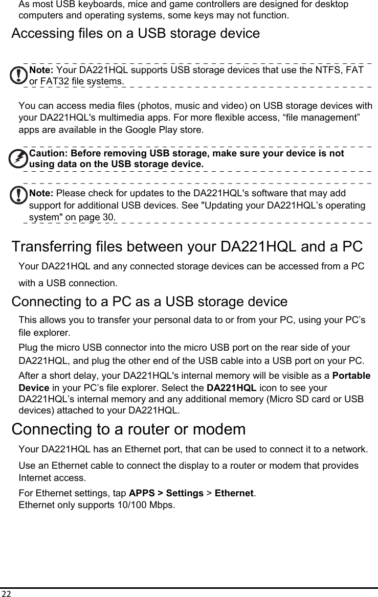 22As most USB keyboards, mice and game controllers are designed for desktop   computers and operating systems, some keys may not function. Accessing files on a USB storage device  Note: Your DA221HQL supports USB storage devices that use the NTFS, FAT or FAT32 file systems.  You can access media files (photos, music and video) on USB storage devices with   your DA221HQL&apos;s multimedia apps. For more flexible access, “file management” apps are available in the Google Play store.  Caution: Before removing USB storage, make sure your device is not using data on the USB storage device.  Note: Please check for updates to the DA221HQL&apos;s software that may add support for additional USB devices. See &quot;Updating your DA221HQL’s operating system&quot; on page 30.  Transferring files between your DA221HQL and a PC Your DA221HQL and any connected storage devices can be accessed from a PC with a USB connection. Connecting to a PC as a USB storage device This allows you to transfer your personal data to or from your PC, using your PC’s   file explorer. Plug the micro USB connector into the micro USB port on the rear side of your DA221HQL, and plug the other end of the USB cable into a USB port on your PC. After a short delay, your DA221HQL&apos;s internal memory will be visible as a Portable Device in your PC’s file explorer. Select the DA221HQL icon to see your DA221HQL’s internal memory and any additional memory (Micro SD card or USB devices) attached to your DA221HQL. Connecting to a router or modem Your DA221HQL has an Ethernet port, that can be used to connect it to a network. Use an Ethernet cable to connect the display to a router or modem that provides   Internet access. For Ethernet settings, tap APPS &gt; Settings &gt; Ethernet. Ethernet only supports 10/100 Mbps.    