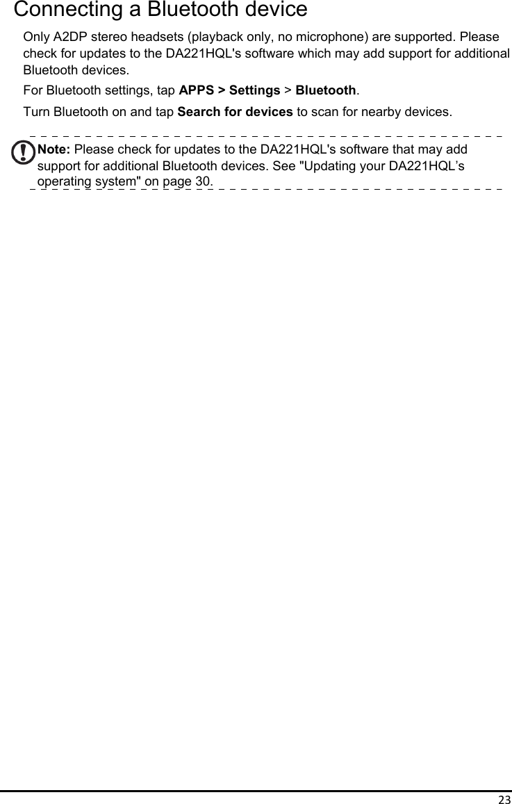 23Connecting a Bluetooth device Only A2DP stereo headsets (playback only, no microphone) are supported. Please   check for updates to the DA221HQL&apos;s software which may add support for additional   Bluetooth devices. For Bluetooth settings, tap APPS &gt; Settings &gt; Bluetooth. Turn Bluetooth on and tap Search for devices to scan for nearby devices.  Note: Please check for updates to the DA221HQL&apos;s software that may add support for additional Bluetooth devices. See &quot;Updating your DA221HQL’s operating system&quot; on page 30.                                    