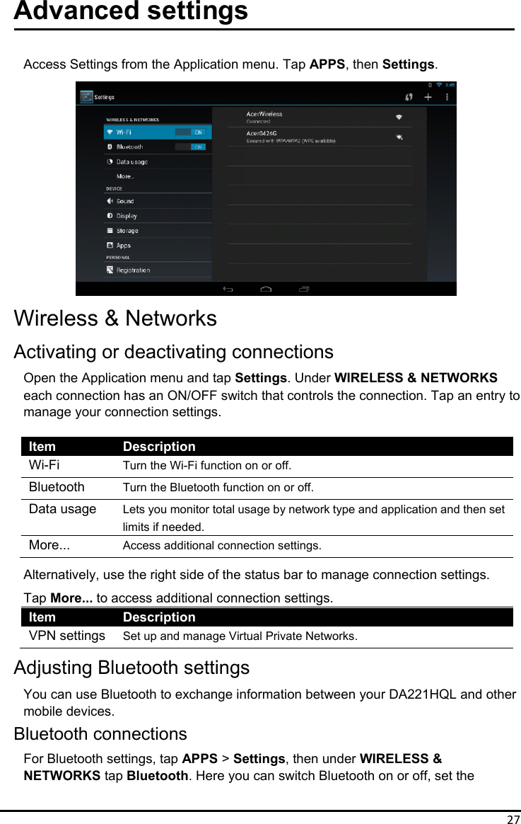 27Advanced settings  Access Settings from the Application menu. Tap APPS, then Settings.               Wireless &amp; Networks Activating or deactivating connections Open the Application menu and tap Settings. Under WIRELESS &amp; NETWORKS each connection has an ON/OFF switch that controls the connection. Tap an entry to manage your connection settings.  Item Description Wi-Fi  Turn the Wi-Fi function on or off. Bluetooth  Turn the Bluetooth function on or off. Data usage  Lets you monitor total usage by network type and application and then set limits if needed. More...  Access additional connection settings. Alternatively, use the right side of the status bar to manage connection settings. Tap More... to access additional connection settings. Item Description VPN settings  Set up and manage Virtual Private Networks. Adjusting Bluetooth settings You can use Bluetooth to exchange information between your DA221HQL and other mobile devices. Bluetooth connections For Bluetooth settings, tap APPS &gt; Settings, then under WIRELESS &amp; NETWORKS tap Bluetooth. Here you can switch Bluetooth on or off, set the    