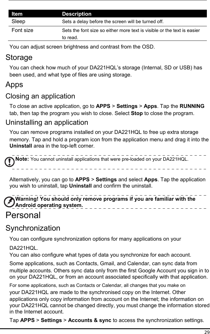 29  Item Description Sleep  Sets a delay before the screen will be turned off. Font size  Sets the font size so either more text is visible or the text is easier   to read. You can adjust screen brightness and contrast from the OSD. Storage You can check how much of your DA221HQL’s storage (Internal, SD or USB) has been used, and what type of files are using storage. Apps Closing an application To close an active application, go to APPS &gt; Settings &gt; Apps. Tap the RUNNING tab, then tap the program you wish to close. Select Stop to close the program. Uninstalling an application You can remove programs installed on your DA221HQL to free up extra storage memory. Tap and hold a program icon from the application menu and drag it into the Uninstall area in the top-left corner.  Note: You cannot uninstall applications that were pre-loaded on your DA221HQL.  Alternatively, you can go to APPS &gt; Settings and select Apps. Tap the application you wish to uninstall, tap Uninstall and confirm the uninstall.  Warning! You should only remove programs if you are familiar with the Android operating system. Personal Synchronization You can configure synchronization options for many applications on your DA221HQL.  You can also configure what types of data you synchronize for each account. Some applications, such as Contacts, Gmail, and Calendar, can sync data from multiple accounts. Others sync data only from the first Google Account you sign in to   on your DA221HQL, or from an account associated specifically with that application. For some applications, such as Contacts or Calendar, all changes that you make on   your DA221HQL are made to the synchronised copy on the Internet. Other applications only copy information from account on the Internet; the information on   your DA221HQL cannot be changed directly, you must change the information stored in the Internet account. Tap APPS &gt; Settings &gt; Accounts &amp; sync to access the synchronization settings. 