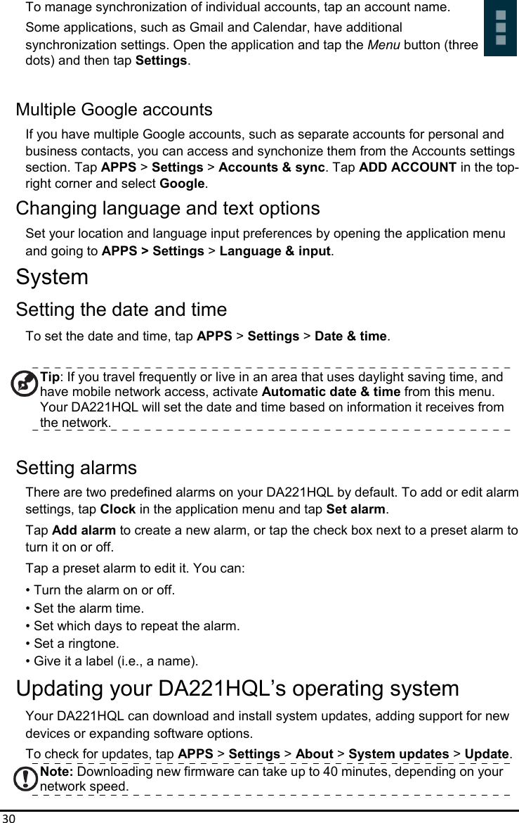 30To manage synchronization of individual accounts, tap an account name. Some applications, such as Gmail and Calendar, have additional synchronization settings. Open the application and tap the Menu button (three   dots) and then tap Settings.  Multiple Google accounts If you have multiple Google accounts, such as separate accounts for personal and   business contacts, you can access and synchonize them from the Accounts settings section. Tap APPS &gt; Settings &gt; Accounts &amp; sync. Tap ADD ACCOUNT in the top- right corner and select Google. Changing language and text options Set your location and language input preferences by opening the application menu   and going to APPS &gt; Settings &gt; Language &amp; input. System Setting the date and time To set the date and time, tap APPS &gt; Settings &gt; Date &amp; time.  Tip: If you travel frequently or live in an area that uses daylight saving time, and have mobile network access, activate Automatic date &amp; time from this menu. Your DA221HQL will set the date and time based on information it receives from the network.  Setting alarms There are two predefined alarms on your DA221HQL by default. To add or edit alarm settings, tap Clock in the application menu and tap Set alarm. Tap Add alarm to create a new alarm, or tap the check box next to a preset alarm to turn it on or off. Tap a preset alarm to edit it. You can: • Turn the alarm on or off. • Set the alarm time. • Set which days to repeat the alarm. • Set a ringtone. • Give it a label (i.e., a name). Updating your DA221HQL’s operating system Your DA221HQL can download and install system updates, adding support for new devices or expanding software options. To check for updates, tap APPS &gt; Settings &gt; About &gt; System updates &gt; Update. Note: Downloading new firmware can take up to 40 minutes, depending on your network speed. 