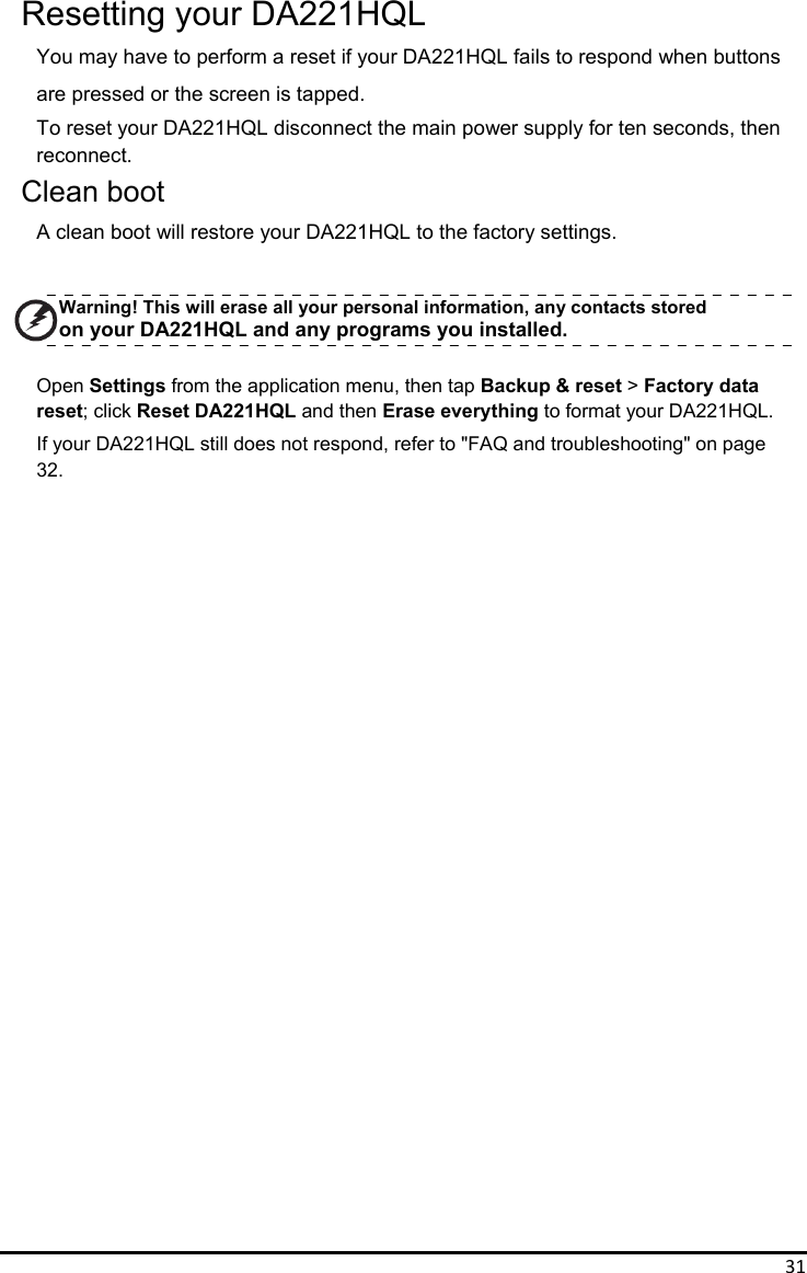 31Resetting your DA221HQL You may have to perform a reset if your DA221HQL fails to respond when buttons are pressed or the screen is tapped. To reset your DA221HQL disconnect the main power supply for ten seconds, then   reconnect. Clean boot A clean boot will restore your DA221HQL to the factory settings.   Warning! This will erase all your personal information, any contacts stored   on your DA221HQL and any programs you installed.  Open Settings from the application menu, then tap Backup &amp; reset &gt; Factory data   reset; click Reset DA221HQL and then Erase everything to format your DA221HQL. If your DA221HQL still does not respond, refer to &quot;FAQ and troubleshooting&quot; on page   32.                              
