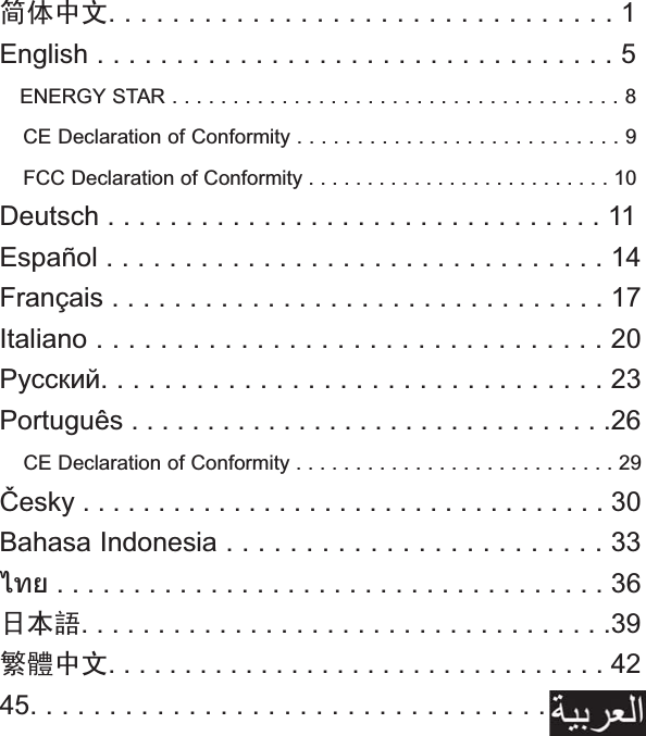 ㅔԧЁ᭛. . . . . . . . . . . . . . . . . . . . . . . . . . . . . . . . 1 English . . . . . . . . . . . . . . . . . . . . . . . . . . . . . . . . . 5 ENERGY STAR . . . . . . . . . . . . . . . . . . . . . . . . . . . . . . . . . . . . . 8 CE Declaration of Conformity . . . . . . . . . . . . . . . . . . . . . . . . . . . 9 FCC Declaration of Conformity . . . . . . . . . . . . . . . . . . . . . . . . . . 10 Deutsch . . . . . . . . . . . . . . . . . . . . . . . . . . . . . . . . 11 Español . . . . . . . . . . . . . . . . . . . . . . . . . . . . . . . . 14 Français . . . . . . . . . . . . . . . . . . . . . . . . . . . . . . . . 17 Italiano . . . . . . . . . . . . . . . . . . . . . . . . . . . . . . . . 20 . . . . . . . . . . . . . . . . . . . . . . . . . . . . . . . . 23 Português . . . . . . . . . . . . . . . . . . . . . . . . . . . . . . . .26 CE Declaration of Conformity . . . . . . . . . . . . . . . . . . . . . . . . . . . 29 esky . . . . . . . . . . . . . . . . . . . . . . . . . . . . . . . . . . . 30 Bahasa Indonesia . . . . . . . . . . . . . . . . . . . . . . . . 33  . . . . . . . . . . . . . . . . . . . . . . . . . . . . . . . . . . . . 36 ᮹ᴀ䁲. . . . . . . . . . . . . . . . . . . . . . . . . . . . . . . . . . .39 㐕储Ё᭛. . . . . . . . . . . . . . . . . . . . . . . . . . . . . . . . . 42 45. . . . . . . . . . . . . . . . . . . . . . . . . . . . . . . . . . . . . . .    