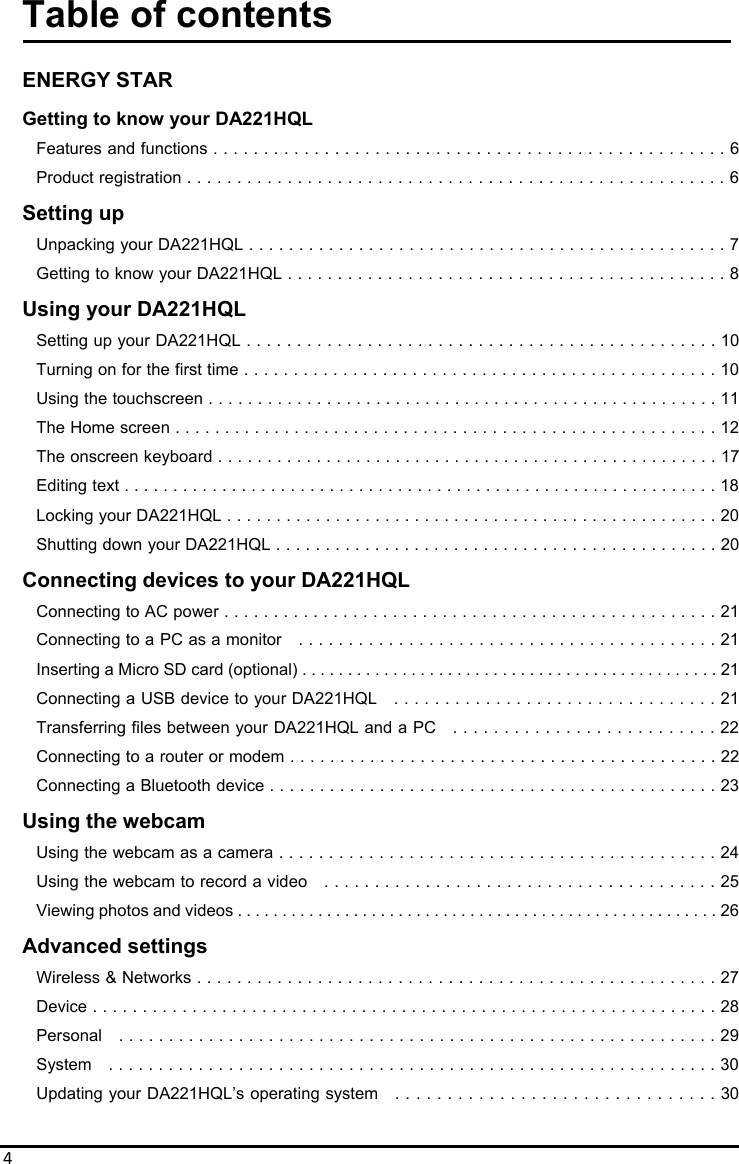 4Table of contents  ENERGY STAR Getting to know your DA221HQL Features and functions . . . . . . . . . . . . . . . . . . . . . . . . . . . . . . . . . . . . . . . . . . . . . . . . . . . 6 Product registration . . . . . . . . . . . . . . . . . . . . . . . . . . . . . . . . . . . . . . . . . . . . . . . . . . . . . . 6 Setting up Unpacking your DA221HQL . . . . . . . . . . . . . . . . . . . . . . . . . . . . . . . . . . . . . . . . . . . . . . . . 7 Getting to know yourDA221HQL . . . . . . . . . . . . . . . . . . . . . . . . . . . . . . . . . . . . . . . . . . . . 8 Using your DA221HQL Setting up your DA221HQL . . . . . . . . . . . . . . . . . . . . . . . . . . . . . . . . . . . . . . . . . . . . . . . 10 Turning on for the first time . . . . . . . . . . . . . . . . . . . . . .. . . . . . . . . . . . . . . . . . . . . . . . . . 10 Using the touchscreen . . . . . . . . . . . . . . .. . . . . . . . . . . . . . . . . . . . . . . . . . . . . . . . . . . . . 11 The Home screen . . . . . . . . . . . . . . . . . . . . . . . . . . . . . . . . . . .. . . . . . . . . . . . . . . . . . . . 12 The onscreen keyboard . . . . . . . . . . . . . . . . . . . . . . . . . . . . . . . . . . . . . . . . . . . . . . . . . . . 17 Editing text . . . . . . . . . . . . . . . . . . . . . . . . . . . . . . . . . . . . . . . . . . . . . . . . . . . . . . . . . . . . . 18 Locking your DA221HQL . . . . . . . . . . . . . . . .. . . . . . . . . . . . . . . . . . . . . . . . . . . . . . . . . . 20 Shutting down your DA221HQL . . . . . . . . . . . . . . . . . . . . . . . . . . . . . . . . . . . . . . . . . . . . . 20 Connecting devices to your DA221HQL Connecting to AC power . . . . . . . . . . . . . . . . . . . . . . . . . . . . . . . . . . . . . . . . . . . . . . . . . . 21 Connecting to a PC as a monitor    . . . . . . . . . . . . . . . . . . . . . . . . . . . . . . . . . . . . . . . . . . 21 Inserting a Micro SD card (optional) . . . . . . . . . . . . . . . . . . . . . . . . . . . . . . . . . . . . . . . . . . . . . . 21 Connecting a USB device to your DA221HQL    . . . . . . . . . . . . . . . . . . . . . . . . . . . . . . . . 21 Transferring files between your DA221HQL and a PC    . . . . . . . . . . . . . . . . . . . . . . . . . . 22 Connecting to a router or modem . . . . . . . . . . . . . . . . . . . . . . . . . . . . . . . . . . . . . . . . . . . 22 Connecting a Bluetooth device . . . . . . . . . . . . . . . . . . . . . . . . . . . . . . . . . . . . . . . . . . . . . 23 Using the webcam Using the webcam as a camera . . . . . . . . . . . . . . . . . . . . . . . . . . . . . . . . . . . . . . . . . . . . 24 Using the webcam to record a video    . . . . . . . . . . . . . . . . . . . . . . . . . . . . . . . . . . . . . . . 25 Viewing photos and videos . . . . . . . . . . . . . . . . . . . . . . . . . . . . . . . . . . . . . . . . . . . . . . . . . . . . . . 26 Advanced settings Wireless &amp; Networks . . . . . . . . . . . . . . . . . . . . . . . . . . . . . . . . . . . . . . . . . . . . . . . . . . . . 27 Device . . . . . . . . . . . . . . . . . . . . . . . . . . . . . . . . . . . . . . . . . . . . . . . . . . . . . . . . . . . . . . . 28 Personal    . . . . . . . . . . . . . . . . . . . . . . . . . . . . . . . . . . . . . . . . . . . . . . . . . . . . . . . . . . . . 29 System    . . . . . . . . . . . . . . . . . . . . . . . . . . . . . . . . . . . . . . . . . . . . . . . . . . . . . . . . . . . . . 30 Updating your DA221HQL’s operating system    . . . . . . . . . . . . . . . . . . . . . . . . . . . . . . . 30 