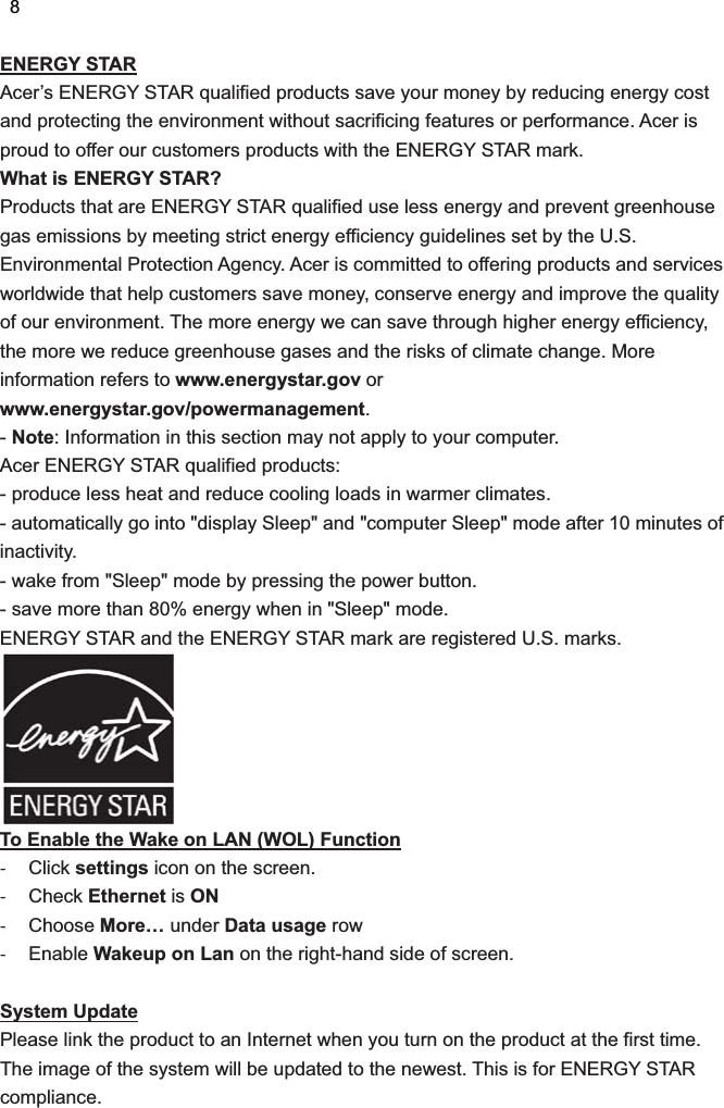 ENERGY STAR Acer’s ENERGY STAR qualified products save your money by reducing energy cost and protecting the environment without sacrificing features or performance. Acer is proud to offer our customers products with the ENERGY STAR mark.   What is ENERGY STAR? Products that are ENERGY STAR qualified use less energy and prevent greenhouse gas emissions by meeting strict energy efficiency guidelines set by the U.S. Environmental Protection Agency. Acer is committed to offering products and services worldwide that help customers save money, conserve energy and improve the quality of our environment. The more energy we can save through higher energy efficiency, the more we reduce greenhouse gases and the risks of climate change. More information refers to www.energystar.gov or www.energystar.gov/powermanagement. - Note: Information in this section may not apply to your computer. Acer ENERGY STAR qualified products: - produce less heat and reduce cooling loads in warmer climates.   - automatically go into &quot;display Sleep&quot; and &quot;computer Sleep&quot; mode after 10 minutes of inactivity. - wake from &quot;Sleep&quot; mode by pressing the power button. - save more than 80% energy when in &quot;Sleep&quot; mode. ENERGY STAR and the ENERGY STAR mark are registered U.S. marks.  To Enable the Wake on LAN (WOL) Function  Click settings icon on the screen.    Check Ethernet is ON  Choose More… under Data usage row  Enable Wakeup on Lan on the right-hand side of screen.    System Update Please link the product to an Internet when you turn on the product at the first time. The image of the system will be updated to the newest. This is for ENERGY STAR compliance.          