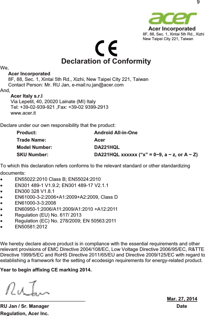                                                                     Acer Incorporated 8F, 88, Sec. 1, Xintai 5th Rd., Xizhi New Taipei City 221, Taiwan             Declaration of Conformity We,  Acer Incorporated 8F, 88, Sec. 1, Xintai 5th Rd., Xizhi, New Taipei City 221, Taiwan Contact Person: Mr. RU Jan, e-mail:ru.jan@acer.com And, Acer Italy s.r.l Via Lepetit, 40, 20020 Lainate (MI) Italy Tel: +39-02-939-921 ,Fax: +39-02 9399-2913 www.acer.it  Declare under our own responsibility that the product: Product:    Android All-in-One Trade Name:   Acer Model Number:   DA221HQL SKU Number:  DA221HQL xxxxxx (“x” = 0~9, a ~ z, or A ~ Z) To which this declaration refers conforms to the relevant standard or other standardizing documents: x  EN55022:2010 Class B; EN55024:2010 x  EN301 489-1 V1.9.2; EN301 489-17 V2.1.1 x  EN300 328 V1.8.1 x  EN61000-3-2:2006+A1:2009+A2:2009, Class D x EN61000-3-3:2008 x EN60950-1:2006/A11:2009/A1:2010 +A12:2011 x  Regulation (EU) No. 617/ 2013 x  Regulation (EC) No. 278/2009; EN 50563:2011 x EN50581:2012   We hereby declare above product is in compliance with the essential requirements and other relevant provisions of EMC Directive 2004/108/EC, Low Voltage Directive 2006/95/EC, R&amp;TTE Directive 1999/5/EC and RoHS Directive 2011/65/EU and Directive 2009/125/EC with regard to establishing a framework for the setting of ecodesign requirements for energy-related product. Year to begin affixing CE marking 2014.    _______________________________                                                             Mar. 27, 2014          RU Jan / Sr. Manager                                                                                              Date Regulation, Acer Inc. 