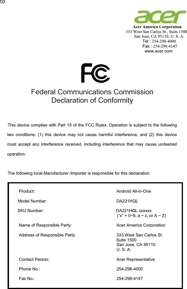  Acer America Corporation 333 West San Carlos St., Suite 1500 San Jose, CA 95110, U. S. A. Tel : 254-298-4000 Fax : 254-298-4147 www.acer.com          Federal Communications Commission Declaration of Conformity   This device complies with Part 15 of the FCC Rules. Operation is subject to the following two conditions: (1) this device may not cause harmful interference, and (2) this device must accept any interference received, including interference that may cause undesired operation.  The following local Manufacturer /Importer is responsible for this declaration:   Product: Android All-in-One  Model Number:   DA221HQL  SKU Number:  DA221HQL xxxxxx  (“x” = 0~9, a ~ z, or A ~ Z)  Name of Responsible Party:  Acer America Corporation  Address of Responsible Party:  333 West San Carlos St. Suite 1500   San Jose, CA 95110   U. S. A.  Contact Person:  Acer Representative  Phone No.:  254-298-4000  Fax No.:  254-298-4147         