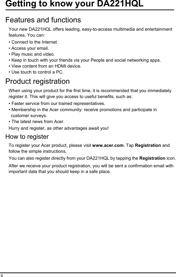 6Getting to know your DA221HQL  Features and functions Your new DA221HQL offers leading, easy-to-access multimedia and entertainment features. You can: • Connect to the Internet. • Access your email. • Play music and video. • Keep in touch with your friends via your People and social networking apps. • View content from an HDMI device. • Use touch to control a PC. Product registration When using your product for the first time, it is recommended that you immediately register it. This will give you access to useful benefits, such as: • Faster service from our trained representatives. • Membership in the Acer community: receive promotions and participate in   customer surveys. • The latest news from Acer. Hurry and register, as other advantages await you! How to register To register your Acer product, please visit www.acer.com. Tap Registration and   follow the simple instructions. You can also register directly from your DA221HQL by tapping the Registration icon. After we receive your product registration, you will be sent a confirmation email with important data that you should keep in a safe place. 