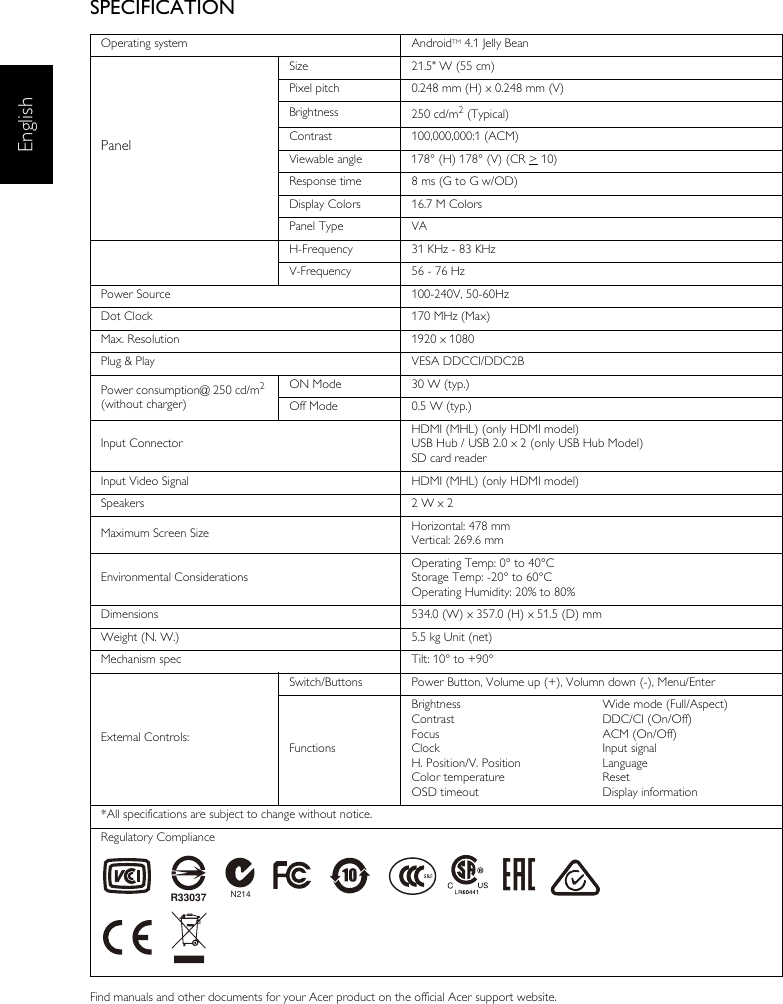 EnglishSPECIFICATIONFind manuals and other documents for your Acer product on the official Acer support website.Operating system AndroidTM 4.1 Jelly BeanPanelSize 21.5&quot; W (55 cm)Pixel pitch 0.248 mm (H) x 0.248 mm (V)Brightness 250 cd/m2 (Typical)Contrast 100,000,000:1 (ACM)Viewable angle 178° (H) 178° (V) (CR &gt; 10) Response time 8 ms (G to G w/OD)Display Colors 16.7 M ColorsPanel Type VAH-Frequency 31 KHz - 83 KHzV-Frequency 56 - 76 HzPower Source 100-240V, 50-60HzDot Clock 170 MHz (Max)Max. Resolution 1920 x 1080Plug &amp; Play VESA DDCCI/DDC2BPower consumption@ 250 cd/m2 (without charger)ON Mode 30 W (typ.)Off Mode 0.5 W (typ.)Input ConnectorHDMI (MHL) (only HDMI model)USB Hub / USB 2.0 x 2 (only USB Hub Model)SD card readerInput Video Signal HDMI (MHL) (only HDMI model)Speakers 2 W x 2 Maximum Screen Size Horizontal: 478 mmVertical: 269.6 mmEnvironmental ConsiderationsOperating Temp: 0° to 40°CStorage Temp: -20° to 60°COperating Humidity: 20% to 80%Dimensions 534.0 (W) x 357.0 (H) x 51.5 (D) mmWeight (N. W.) 5.5 kg Unit (net)Mechanism spec Tilt: 10° to +90°External Controls:Switch/Buttons Power Button, Volume up (+), Volumn down (-), Menu/EnterFunctionsBrightnessContrastFocusClockH. Position/V. PositionColor temperature OSD timeoutWide mode (Full/Aspect)DDC/CI (On/Off)ACM (On/Off)Input signal Language ResetDisplay information*All specifications are subject to change without notice.Regulatory ComplianceN214R33037