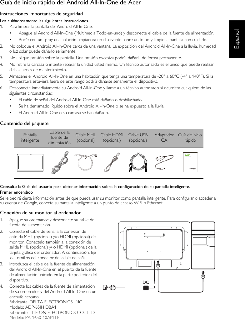 EspañolGuía de inicio rápido del Android All-In-One de AcerInstrucciones importantes de seguridadLea cuidadosamente las siguientes instrucciones.1.  Para limpiar la pantalla del Android All-In-One:•  Apague el Android All-In-One (Multimedia Todo-en-uno) y desconecte el cable de la fuente de alimentación.•  Rocíe con un spray una solución limpiadora no disolvente sobre un trapo y limpie la pantalla con cuidado.2.  No coloque el Android All-In-One cerca de una ventana. La exposición del Android All-In-One a la lluvia, humedad o luz solar puede dañarlo seriamente.3.  No aplique presión sobre la pantalla. Una presión excesiva podría dañarla de forma permanente.4.  No retire la carcasa o intente reparar la unidad usted mismo. Un técnico autorizado es el único que puede realizar dichas tareas de mantenimiento.5.  Almacene el Android All-In-One en una habitación que tenga una temperatura de -20° a 60°C (-4° a 140°F). Si la temperatura estuviera fuera de este rango podría dañarse seriamente el dispositivo.6.  Desconecte inmediatamente su Android All-In-One y llame a un técnico autorizado si ocurriera cualquiera de las siguientes circunstancias:•  El cable de señal del Android All-In-One está dañado o deshilachado.•  Se ha derramado líquido sobre el Android All-In-One o se ha expuesto a la lluvia.•  El Android All-In-One o su carcasa se han dañado.Contenido del paqueteConsulte la Guía del usuario para obtener información sobre la configuración de su pantalla inteligente.Primer encendidoSe le pedirá cierta información antes de que pueda usar su monitor como pantalla inteligente. Para configurar o acceder a su cuenta de Google, conecte su pantalla inteligente a un punto de acceso WiFi o Ethernet.Conexión de su monitor al ordenador1.  Apague su ordenador y desconecte su cable de fuente de alimentación.2.  Conecte el cable de señal a la conexión de entrada MHL (opcional) y/o HDMI (opcional) del monitor. Conéctelo también a la conexión de salida MHL (opcional) y/ o HDMI (opcional) de la tarjeta gráfica del ordenador. A continuación, fije los tornillos del conector del cable de señal.3.  Introduzca el cable de la fuente de alimentación del Android All-In-One en el puerto de la fuente de alimentación ubicado en la parte posterior del dispositivo.4.  Conecte los cables de la fuente de alimentación de su ordenador y del Android All-In-One en un enchufe cercano.Fabricante: DELTA ELECTRONICS, INC.Modelo: ADP-65JH DBA1Fabricante: LITE-ON ELECTRONICS CO., LTD.Modelo: PA-1650-10AM-LFPantalla inteligenteCable de la fuente de alimentaciónCable MHL(opcional)Cable HDMI(opcional)Cable USB(opcional)Adaptador CAGuía de inicio rápidoDCHDMIHDMI