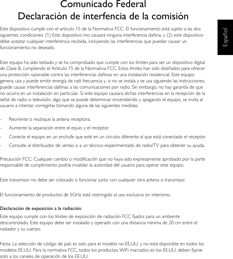 EspañolComunicado FederalDeclaración de interfencia de la comisiónEste dispositivo cumple con el artículo 15 de la Normativa FCC. El funcionamiento está sujeto a las dos siguientes condiciones: (1) Este dispositivo mo causará ninguna interferencia dañina, y (2) este dispositivo debe aceptar cualquier interferencia recibida, incluyendo las interferencias que puedan causar un funcionamiento no deseado.Este equipo ha sido testado y se ha comprobado que cumple con los límites para ser un dispositivo digital de Clase B, cumpliendo el Artículo 15 de la Normativa FCC. Estos límites han sido diseñados para ofrecer una protección razonable contra las interferencias dañinas en una instalación residencial. Este equipo genera, usa y puede emitir energía de radi frecuencia y, si no se instala y se usa siguiendo las instrucciones, puede causar interferencias dañinas a las comunicaciones por radio. Sin embargo, no hay garantía de que no ocurra en un instalación en particular. Si este equipo causara dichas interferencias en la recepción de la señal de radio o televisión, algo que se puede determinar encendiendo y apagando el equipo, se invita al usuario a intentar corregirlas tomando alguna de las siguientes medidas:-  Reoriente o reubique la antena receptora.-  Aumente la separación entre el equio y el receptor.-  Conecte el equipo en un enchufe que esté en un circuito diferente al que está conectado el receptor.-  Consulte al distribuidor de ventas o a un técnico experimentado de radio/TV para obtener su ayuda.Precaución FCC: Cualquier cambio o modificación que no haya sido expresamente aprobado por la parte responsable de cumplimiento podría invalidar la autoridad del usuario para operar este equipo.Este transmisor no debe ser colocado o funcionar junto con cualquier otra antena o transmisor.El funcionamiento de productos de 5GHz está restringido al uso exclusivo en interiores.Declaración de exposición a la radiación:Este equipo cumple con los límites de exposición de radiación FCC fijados para un ambiente descontrolado. Este equipo debe ser instalado y operado con una distancia mínima de 20 cm entre el radiador y su cuerpo.Nota: La selección de código de país es solo para el modelo no-EE.UU. y no está disponible en todos los modelos EE.UU. Para la normativa FCC, todos los productos WiFi marcados en los EE.UU. deben fijarse solo a los canales de operación de los EE.UU.