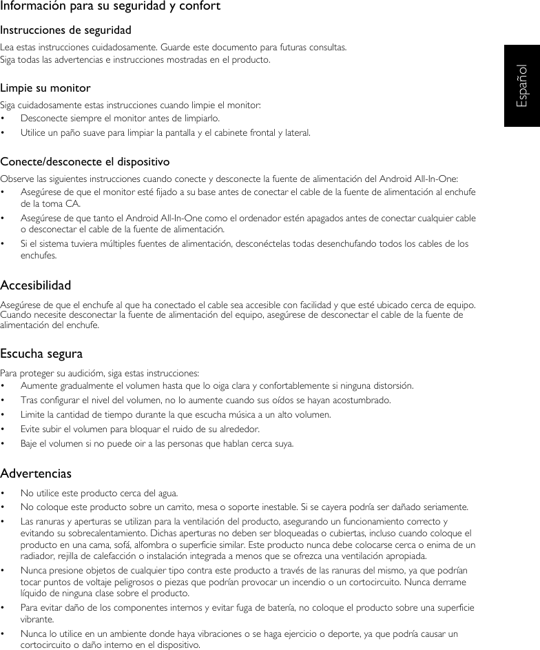 EspañolInformación para su seguridad y confortInstrucciones de seguridadLea estas instrucciones cuidadosamente. Guarde este documento para futuras consultas.Siga todas las advertencias e instrucciones mostradas en el producto.Limpie su monitorSiga cuidadosamente estas instrucciones cuando limpie el monitor:•  Desconecte siempre el monitor antes de limpiarlo.•  Utilice un paño suave para limpiar la pantalla y el cabinete frontal y lateral.Conecte/desconecte el dispositivoObserve las siguientes instrucciones cuando conecte y desconecte la fuente de alimentación del Android All-In-One:•  Asegúrese de que el monitor esté fijado a su base antes de conectar el cable de la fuente de alimentación al enchufe de la toma CA.•  Asegúrese de que tanto el Android All-In-One como el ordenador estén apagados antes de conectar cualquier cable o desconectar el cable de la fuente de alimentación.•  Si el sistema tuviera múltiples fuentes de alimentación, desconéctelas todas desenchufando todos los cables de los enchufes.AccesibilidadAsegúrese de que el enchufe al que ha conectado el cable sea accesible con facilidad y que esté ubicado cerca de equipo. Cuando necesite desconectar la fuente de alimentación del equipo, asegúrese de desconectar el cable de la fuente de alimentación del enchufe.Escucha seguraPara proteger su audicióm, siga estas instrucciones:•  Aumente gradualmente el volumen hasta que lo oiga clara y confortablemente si ninguna distorsión.•  Tras configurar el nivel del volumen, no lo aumente cuando sus oídos se hayan acostumbrado.•  Limite la cantidad de tiempo durante la que escucha música a un alto volumen.•  Evite subir el volumen para bloquar el ruido de su alrededor.•  Baje el volumen si no puede oir a las personas que hablan cerca suya.Advertencias•  No utilice este producto cerca del agua.•  No coloque este producto sobre un carrito, mesa o soporte inestable. Si se cayera podría ser dañado seriamente.•  Las ranuras y aperturas se utilizan para la ventilación del producto, asegurando un funcionamiento correcto y evitando su sobrecalentamiento. Dichas aperturas no deben ser bloqueadas o cubiertas, incluso cuando coloque el producto en una cama, sofá, alfombra o superficie similar. Este producto nunca debe colocarse cerca o enima de un radiador, rejilla de calefacción o instalación integrada a menos que se ofrezca una ventilación apropiada.•  Nunca presione objetos de cualquier tipo contra este producto a través de las ranuras del mismo, ya que podrían tocar puntos de voltaje peligrosos o piezas que podrían provocar un incendio o un cortocircuito. Nunca derrame líquido de ninguna clase sobre el producto.•  Para evitar daño de los componentes internos y evitar fuga de batería, no coloque el producto sobre una superficie vibrante.•  Nunca lo utilice en un ambiente donde haya vibraciones o se haga ejercicio o deporte, ya que podría causar un cortocircuito o daño interno en el dispositivo.