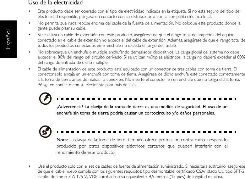 EspañolUso de la electricidad•  Este producto debe ser operado con el tipo de electricidad indicada en la etiqueta. Si no está seguro del tipo de electricidad disponible, póngase en contacto con su distribuidor o con la compañía eléctrica local.•  No permita que nada repose encima del cable de la fuente de alimentación. No coloque este producto donde la gente puede pisar su cable.•  Si se utiliza un cable de extensión con este producto, asegúrese de que el rango total de amperios del equipo conectado en el cable de extensión no exceda el del cable de extensión. Además, asegúrese de que el rango total de todos los productos conectados en el enchufe no exceda el rango del fusible.•  No sobrecargue un enchufe o múltiple enchufando demasiados dispositivos. La carga global del sistema no debe exceder el 80% del rango del circuito derivado. Si se utilizan múltiples eléctricos, la carga no deberá exceder el 80% del rango de entrada de dicho múltiple.•  El cable de alimentación de este producto está equipado con un conector de tres cables con toma de tierra. El conector solo encaja en un enchufe con toma de tierra. Asegúrese de dicho enchufe esté conectado correctamente a la toma de tierra antes de realizar la conexión. No inserte el conector en un enchufe que no tenga dicha toma. Pónga en contacto con su electricista para más detalles.¡Advertencia! La clavija de la toma de tierra es una medida de seguridad. El uso de unenchufe sin toma de tierra podría causar un cortocircuito y/o daños personales.Nota: La clavija de la toma de tierra también ofrece protección contra ruido inesperadoproducido por otros dispositivos eléctricos cercanos que pueden interferir con elrendimiento de este producto.•  Use el producto solo con el set de cables de fuente de alimentación suministrado. Si necesitara sustituirlo, asegúrese de que el cable nuevo cumpla con los siguientes requisitos: tipo desmontable, certificado CSA/listado UL, tipo SPT-2, clasificado como 7 A 125 V, VDE aprobado o su equivalente, 4,5 metros (15 pies) de longitud máxima.