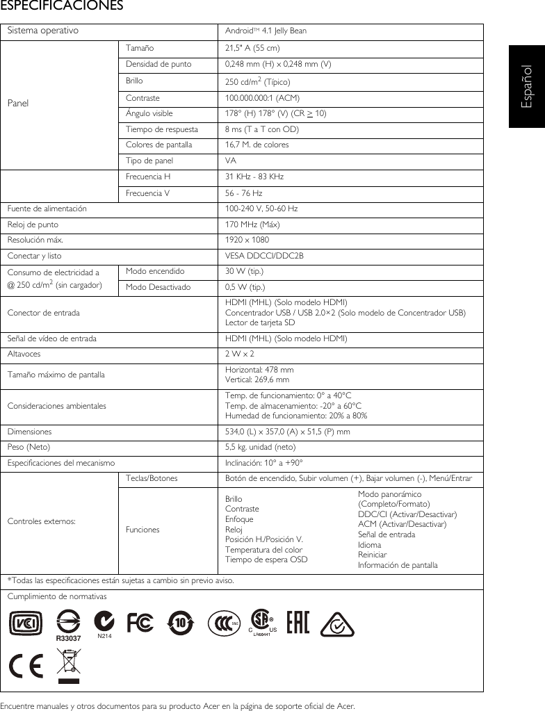 EspañolESPECIFICACIONESEncuentre manuales y otros documentos para su producto Acer en la página de soporte oficial de Acer.Sistema operativo AndroidTM 4.1 Jelly BeanPanelTamaño 21,5&quot; A (55 cm)Densidad de punto 0,248 mm (H) x 0,248 mm (V)Brillo 250 cd/m2 (Típico)Contraste 100.000.000:1 (ACM)Ángulo visible 178° (H) 178° (V) (CR &gt; 10) Tiempo de respuesta 8 ms (T a T con OD)Colores de pantalla 16,7 M. de coloresTipo de panel VAFrecuencia H 31 KHz - 83 KHzFrecuencia V 56 - 76 HzFuente de alimentación 100-240 V, 50-60 HzReloj de punto 170 MHz (Máx)Resolución máx. 1920 x 1080Conectar y listo VESA DDCCI/DDC2BConsumo de electricidad a@ 250 cd/m2 (sin cargador)Modo encendido 30 W (tip.)Modo Desactivado 0,5 W (tip.)Conector de entradaHDMI (MHL) (Solo modelo HDMI)Concentrador USB / USB 2.0×2 (Solo modelo de Concentrador USB)Lector de tarjeta SDSeñal de vídeo de entrada HDMI (MHL) (Solo modelo HDMI)Altavoces 2 W x 2Tamaño máximo de pantalla Horizontal: 478 mmVertical: 269,6 mmConsideraciones ambientalesTemp. de funcionamiento: 0° a 40°CTemp. de almacenamiento: -20° a 60°CHumedad de funcionamiento: 20% a 80%Dimensiones 534,0 (L) x 357,0 (A) x 51,5 (P) mmPeso (Neto) 5,5 kg. unidad (neto)Especificaciones del mecanismo Inclinación: 10° a +90°Controles externos:Teclas/Botones Botón de encendido, Subir volumen (+), Bajar volumen (-), Menú/EntrarFuncionesBrilloContrasteEnfoqueRelojPosición H./Posición V.Temperatura del colorTiempo de espera OSDModo panorámico (Completo/Formato)DDC/CI (Activar/Desactivar)ACM (Activar/Desactivar)Señal de entradaIdiomaReiniciarInformación de pantalla*Todas las especificaciones están sujetas a cambio sin previo aviso.Cumplimiento de normativasN214R33037