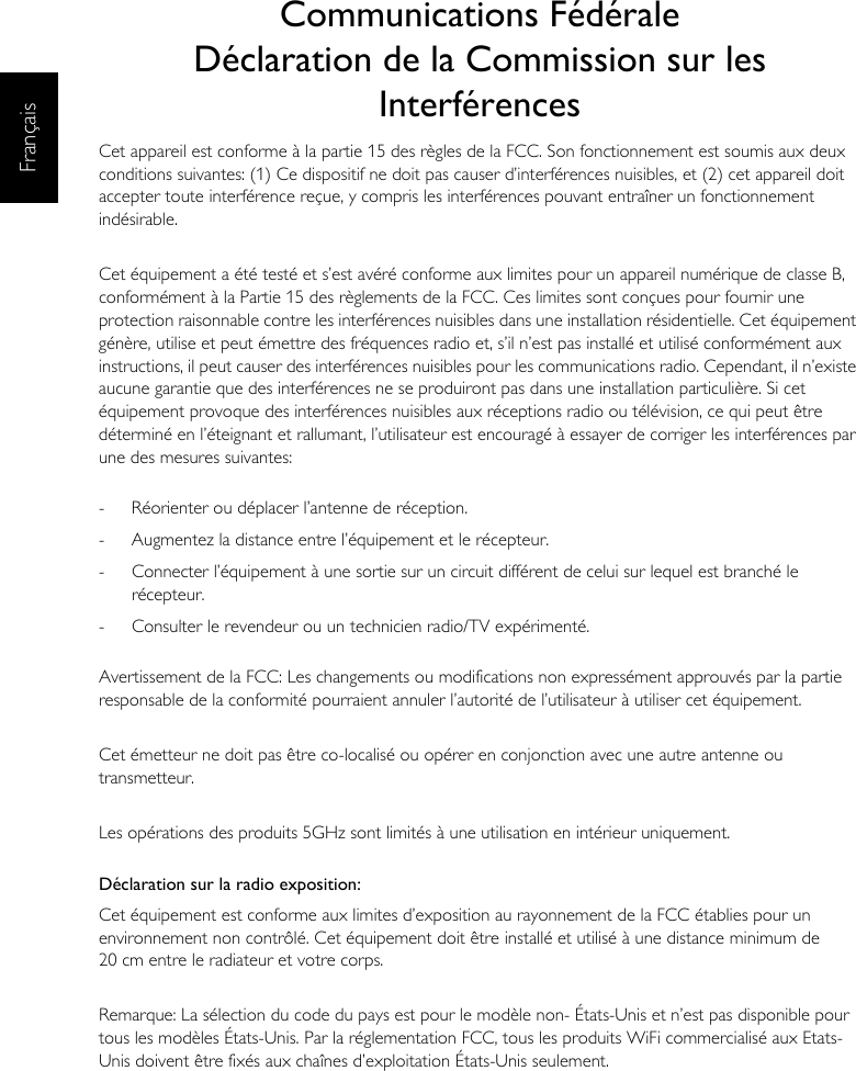 FrançaisCommunications FédéraleDéclaration de la Commission sur les InterférencesCet appareil est conforme à la partie 15 des règles de la FCC. Son fonctionnement est soumis aux deux conditions suivantes: (1) Ce dispositif ne doit pas causer d’interférences nuisibles, et (2) cet appareil doit accepter toute interférence reçue, y compris les interférences pouvant entraîner un fonctionnement indésirable.Cet équipement a été testé et s’est avéré conforme aux limites pour un appareil numérique de classe B, conformément à la Partie 15 des règlements de la FCC. Ces limites sont conçues pour fournir une protection raisonnable contre les interférences nuisibles dans une installation résidentielle. Cet équipement génère, utilise et peut émettre des fréquences radio et, s’il n’est pas installé et utilisé conformément aux instructions, il peut causer des interférences nuisibles pour les communications radio. Cependant, il n’existe aucune garantie que des interférences ne se produiront pas dans une installation particulière. Si cet équipement provoque des interférences nuisibles aux réceptions radio ou télévision, ce qui peut être déterminé en l’éteignant et rallumant, l’utilisateur est encouragé à essayer de corriger les interférences par une des mesures suivantes:-  Réorienter ou déplacer l’antenne de réception.-  Augmentez la distance entre l’équipement et le récepteur.-  Connecter l’équipement à une sortie sur un circuit différent de celui sur lequel est branché le récepteur.-  Consulter le revendeur ou un technicien radio/TV expérimenté.Avertissement de la FCC: Les changements ou modifications non expressément approuvés par la partie responsable de la conformité pourraient annuler l’autorité de l’utilisateur à utiliser cet équipement.Cet émetteur ne doit pas être co-localisé ou opérer en conjonction avec une autre antenne ou transmetteur.Les opérations des produits 5GHz sont limités à une utilisation en intérieur uniquement.Déclaration sur la radio exposition:Cet équipement est conforme aux limites d’exposition au rayonnement de la FCC établies pour un environnement non contrôlé. Cet équipement doit être installé et utilisé à une distance minimum de 20 cm entre le radiateur et votre corps.Remarque: La sélection du code du pays est pour le modèle non- États-Unis et n’est pas disponible pour tous les modèles États-Unis. Par la réglementation FCC, tous les produits WiFi commercialisé aux Etats-Unis doivent être fixés aux chaînes d’exploitation États-Unis seulement.