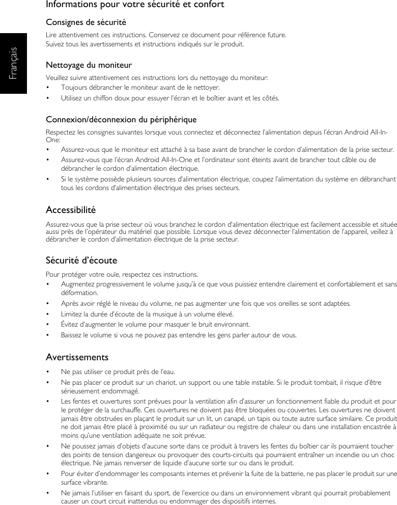 FrançaisInformations pour votre sécurité et confortConsignes de sécuritéLire attentivement ces instructions. Conservez ce document pour référence future.Suivez tous les avertissements et instructions indiqués sur le produit.Nettoyage du moniteurVeuillez suivre attentivement ces instructions lors du nettoyage du moniteur:•  Toujours débrancher le moniteur avant de le nettoyer.•  Utilisez un chiffon doux pour essuyer l’écran et le boîtier avant et les côtés.Connexion/déconnexion du périphériqueRespectez les consignes suivantes lorsque vous connectez et déconnectez l’alimentation depuis l’écran Android All-In-One:•  Assurez-vous que le moniteur est attaché à sa base avant de brancher le cordon d’alimentation de la prise secteur.•  Assurez-vous que l’écran Android All-In-One et l’ordinateur sont éteints avant de brancher tout câble ou de débrancher le cordon d’alimentation électrique.•  Si le système possède plusieurs sources d’alimentation électrique, coupez l’alimentation du système en débranchant tous les cordons d’alimentation électrique des prises secteurs.AccessibilitéAssurez-vous que la prise secteur où vous branchez le cordon d’alimentation électrique est facilement accessible et située aussi près de l’opérateur du matériel que possible. Lorsque vous devez déconnecter l’alimentation de l’appareil, veillez à débrancher le cordon d’alimentation électrique de la prise secteur.Sécurité d’écoutePour protéger votre ouïe, respectez ces instructions.•  Augmentez progressivement le volume jusqu’à ce que vous puissiez entendre clairement et confortablement et sans déformation.•  Après avoir réglé le niveau du volume, ne pas augmenter une fois que vos oreilles se sont adaptées.•  Limitez la durée d’écoute de la musique à un volume élevé.•  Évitez d’augmenter le volume pour masquer le bruit environnant.•  Baissez le volume si vous ne pouvez pas entendre les gens parler autour de vous.Avertissements•  Ne pas utiliser ce produit près de l’eau.•  Ne pas placer ce produit sur un chariot, un support ou une table instable. Si le produit tombait, il risque d’être sérieusement endommagé.•  Les fentes et ouvertures sont prévues pour la ventilation afin d’assurer un fonctionnement fiable du produit et pour le protéger de la surchauffe. Ces ouvertures ne doivent pas être bloquées ou couvertes. Les ouvertures ne doivent jamais être obstruées en plaçant le produit sur un lit, un canapé, un tapis ou toute autre surface similaire. Ce produit ne doit jamais être placé à proximité ou sur un radiateur ou registre de chaleur ou dans une installation encastrée à moins qu’une ventilation adéquate ne soit prévue.•  Ne poussez jamais d’objets d’aucune sorte dans ce produit à travers les fentes du boîtier car ils pourraient toucher des points de tension dangereux ou provoquer des courts-circuits qui pourraient entraîner un incendie ou un choc électrique. Ne jamais renverser de liquide d’aucune sorte sur ou dans le produit.•  Pour éviter d’endommager les composants internes et prévenir la fuite de la batterie, ne pas placer le produit sur une surface vibrante.•  Ne jamais l’utiliser en faisant du sport, de l’exercice ou dans un environnement vibrant qui pourrait probablement causer un court circuit inattendus ou endommager des dispositifs internes.