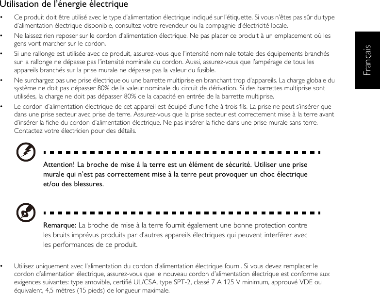 FrançaisUtilisation de l’énergie électrique•  Ce produit doit être utilisé avec le type d’alimentation électrique indiqué sur l’étiquette. Si vous n’êtes pas sûr du type d’alimentation électrique disponible, consultez votre revendeur ou la compagnie d’électricité locale.•  Ne laissez rien reposer sur le cordon d’alimentation électrique. Ne pas placer ce produit à un emplacement où les gens vont marcher sur le cordon.•  Si une rallonge est utilisée avec ce produit, assurez-vous que l’intensité nominale totale des équipements branchés sur la rallonge ne dépasse pas l’intensité nominale du cordon. Aussi, assurez-vous que l’ampérage de tous les appareils branchés sur la prise murale ne dépasse pas la valeur du fusible.•  Ne surchargez pas une prise électrique ou une barrette multiprise en branchant trop d’appareils. La charge globale du système ne doit pas dépasser 80% de la valeur nominale du circuit de dérivation. Si des barrettes multiprise sont utilisées, la charge ne doit pas dépasser 80% de la capacité en entrée de la barrette multiprise.•  Le cordon d’alimentation électrique de cet appareil est équipé d’une fiche à trois fils. La prise ne peut s’insérer que dans une prise secteur avec prise de terre. Assurez-vous que la prise secteur est correctement mise à la terre avant d’insérer la fiche du cordon d’alimentation électrique. Ne pas insérer la fiche dans une prise murale sans terre. Contactez votre électricien pour des détails.Attention! La broche de mise à la terre est un élément de sécurité. Utiliser une prisemurale qui n’est pas correctement mise à la terre peut provoquer un choc électriqueet/ou des blessures.Remarque: La broche de mise à la terre fournit également une bonne protection contreles bruits imprévus produits par d’autres appareils électriques qui peuvent interférer avecles performances de ce produit.•  Utilisez uniquement avec l’alimentation du cordon d’alimentation électrique fourni. Si vous devez remplacer le cordon d’alimentation électrique, assurez-vous que le nouveau cordon d’alimentation électrique est conforme aux exigences suivantes: type amovible, certifié UL/CSA, type SPT-2, classé 7 A 125 V minimum, approuvé VDE ou équivalent, 4,5 mètres (15 pieds) de longueur maximale.