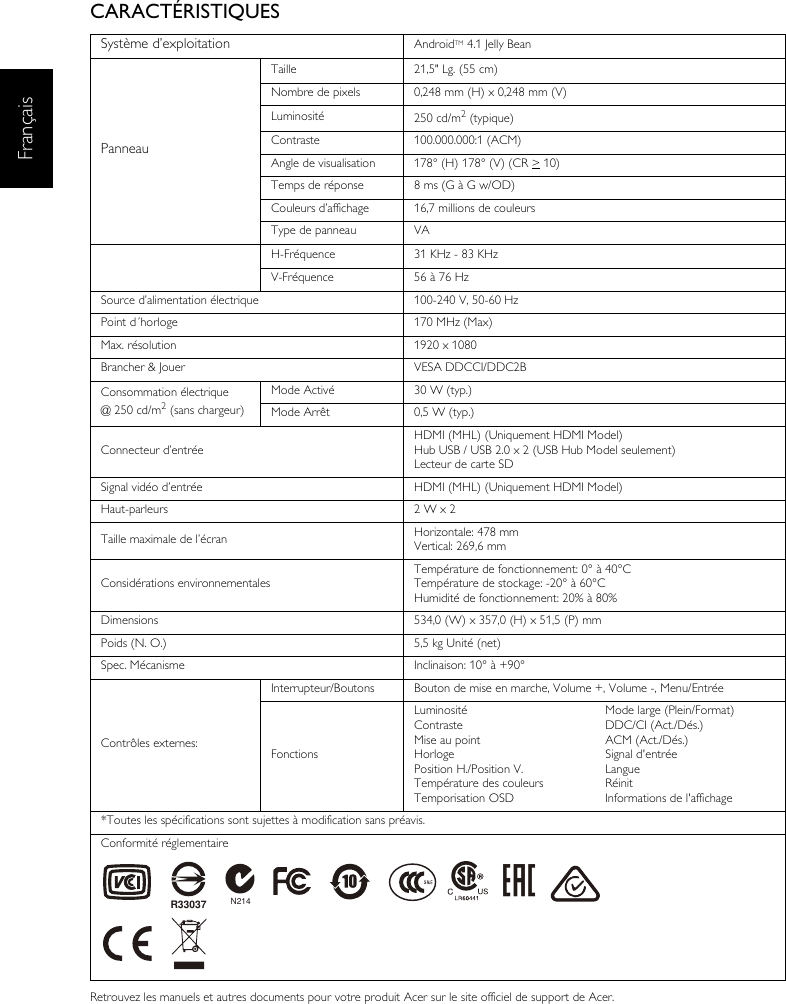 FrançaisCARACTÉRISTIQUESRetrouvez les manuels et autres documents pour votre produit Acer sur le site officiel de support de Acer.Système d’exploitation AndroidTM 4.1 Jelly BeanPanneauTaille 21,5&quot; Lg. (55 cm)Nombre de pixels 0,248 mm (H) x 0,248 mm (V)Luminosité 250 cd/m2 (typique)Contraste 100.000.000:1 (ACM)Angle de visualisation 178° (H) 178° (V) (CR &gt; 10) Temps de réponse 8 ms (G à G w/OD)Couleurs d’affichage 16,7 millions de couleursType de panneau VAH-Fréquence 31 KHz - 83 KHzV-Fréquence 56 à 76 HzSource d’alimentation électrique 100-240 V, 50-60 HzPoint d´horloge 170 MHz (Max) Max. résolution 1920 x 1080Brancher &amp; Jouer VESA DDCCI/DDC2BConsommation électrique@ 250 cd/m2 (sans chargeur)Mode Activé 30 W (typ.)Mode Arrêt 0,5 W (typ.)Connecteur d’entréeHDMI (MHL) (Uniquement HDMI Model)Hub USB / USB 2.0 x 2 (USB Hub Model seulement)Lecteur de carte SDSignal vidéo d’entrée HDMI (MHL) (Uniquement HDMI Model)Haut-parleurs 2 W x 2 Taille maximale de l’écran Horizontale: 478 mmVertical: 269,6 mmConsidérations environnementalesTempérature de fonctionnement: 0° à 40°CTempérature de stockage: -20° à 60°CHumidité de fonctionnement: 20% à 80%Dimensions 534,0 (W) x 357,0 (H) x 51,5 (P) mmPoids (N. O.) 5,5 kg Unité (net)Spec. Mécanisme Inclinaison: 10° à +90°Contrôles externes:Interrupteur/Boutons Bouton de mise en marche, Volume +, Volume -, Menu/EntréeFonctionsLuminositéContrasteMise au pointHorlogePosition H./Position V.Température des couleursTemporisation OSDMode large (Plein/Format)DDC/CI (Act./Dés.)ACM (Act./Dés.)Signal d&apos;entréeLangueRéinitInformations de l&apos;affichage*Toutes les spécifications sont sujettes à modification sans préavis.Conformité réglementaireN214R33037