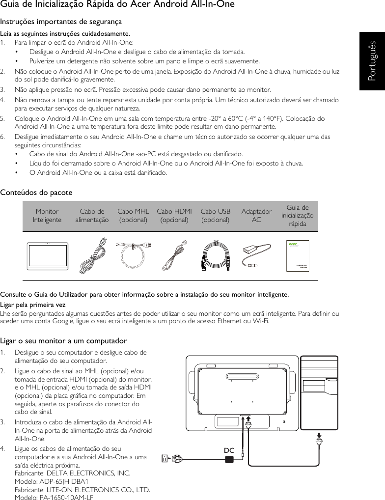 PortuguêsGuia de Inicialização Rápida do Acer Android All-In-OneInstruções importantes de segurançaLeia as seguintes instruções cuidadosamente.1.  Para limpar o ecrã do Android All-In-One:•  Desligue o Android All-In-One e desligue o cabo de alimentação da tomada.•  Pulverize um detergente não solvente sobre um pano e limpe o ecrã suavemente.2.  Não coloque o Android All-In-One perto de uma janela. Exposição do Android All-In-One à chuva, humidade ou luz do sol pode danificá-lo gravemente.3.  Não aplique pressão no ecrã. Pressão excessiva pode causar dano permanente ao monitor.4.  Não remova a tampa ou tente reparar esta unidade por conta própria. Um técnico autorizado deverá ser chamado para executar serviços de qualquer natureza.5.  Coloque o Android All-In-One em uma sala com temperatura entre -20° a 60°C (-4° a 140°F). Colocação do Android All-In-One a uma temperatura fora deste limite pode resultar em dano permanente.6.  Desligue imediatamente o seu Android All-In-One e chame um técnico autorizado se ocorrer qualquer uma das seguintes circunstâncias:•  Cabo de sinal do Android All-In-One -ao-PC está desgastado ou danificado.•  Líquido foi derramado sobre o Android All-In-One ou o Android All-In-One foi exposto à chuva.•  O Android All-In-One ou a caixa está danificado.Conteúdos do pacoteConsulte o Guia do Utilizador para obter informação sobre a instalação do seu monitor inteligente.Ligar pela primeira vezLhe serão perguntados algumas questões antes de poder utilizar o seu monitor como um ecrã inteligente. Para definir ou aceder uma conta Google, ligue o seu ecrã inteligente a um ponto de acesso Ethernet ou Wi-Fi.Ligar o seu monitor a um computador1.  Desligue o seu computador e desligue cabo de alimentação do seu computador.2.  Ligue o cabo de sinal ao MHL (opcional) e/ou tomada de entrada HDMI (opcional) do monitor, e o MHL (opcional) e/ou tomada de saída HDMI (opcional) da placa gráfica no computador. Em seguida, aperte os parafusos do conector do cabo de sinal.3.  Introduza o cabo de alimentação da Android All-In-One na porta de alimentação atrás da Android All-In-One.4.  Ligue os cabos de alimentação do seu computador e a sua Android All-In-One a uma saída eléctrica próxima.Fabricante: DELTA ELECTRONICS, INC.Modelo: ADP-65JH DBA1Fabricante: LITE-ON ELECTRONICS CO., LTD.Modelo: PA-1650-10AM-LFMonitor InteligenteCabo de alimentaçãoCabo MHL(opcional)Cabo HDMI(opcional)Cabo USB(opcional)Adaptador ACGuia de inicialização rápidaDCHDMIHDMI